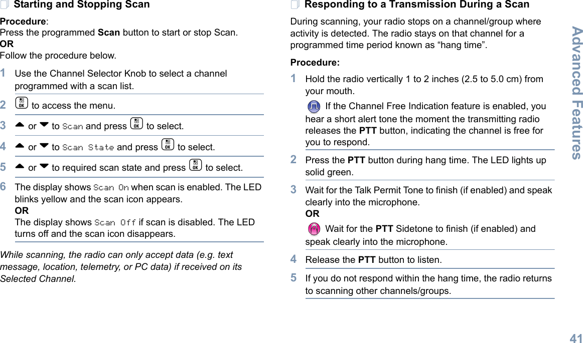 Advanced FeaturesEnglish41Starting and Stopping ScanProcedure: Press the programmed Scan button to start or stop Scan. OR Follow the procedure below.1Use the Channel Selector Knob to select a channel programmed with a scan list.2c to access the menu.3^ or v to Scan and press c to select.4^ or v to Scan State and press c to select.5^ or v to required scan state and press c to select.6The display shows Scan On when scan is enabled. The LED blinks yellow and the scan icon appears. ORThe display shows Scan Off if scan is disabled. The LED turns off and the scan icon disappears. While scanning, the radio can only accept data (e.g. text message, location, telemetry, or PC data) if received on its Selected Channel.Responding to a Transmission During a ScanDuring scanning, your radio stops on a channel/group where activity is detected. The radio stays on that channel for a programmed time period known as “hang time”. Procedure: 1Hold the radio vertically 1 to 2 inches (2.5 to 5.0 cm) from your mouth. If the Channel Free Indication feature is enabled, you hear a short alert tone the moment the transmitting radio releases the PTT button, indicating the channel is free for you to respond.2Press the PTT button during hang time. The LED lights up solid green.3Wait for the Talk Permit Tone to finish (if enabled) and speak clearly into the microphone.OR Wait for the PTT Sidetone to finish (if enabled) and speak clearly into the microphone.4Release the PTT button to listen.5If you do not respond within the hang time, the radio returns to scanning other channels/groups.