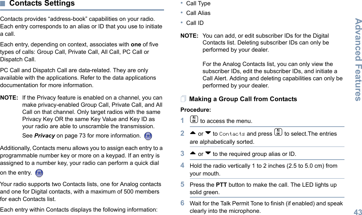 Advanced FeaturesEnglish43Contacts SettingsContacts provides “address-book” capabilities on your radio. Each entry corresponds to an alias or ID that you use to initiate a call.Each entry, depending on context, associates with one of five types of calls: Group Call, Private Call, All Call, PC Call or Dispatch Call.PC Call and Dispatch Call are data-related. They are only available with the applications. Refer to the data applications documentation for more information.NOTE: If the Privacy feature is enabled on a channel, you can make privacy-enabled Group Call, Private Call, and All Call on that channel. Only target radios with the same Privacy Key OR the same Key Value and Key ID as your radio are able to unscramble the transmission.See Privacy on page 73 for more information. Additionally, Contacts menu allows you to assign each entry to a programmable number key or more on a keypad. If an entry is assigned to a number key, your radio can perform a quick dial on the entry. Your radio supports two Contacts lists, one for Analog contacts and one for Digital contacts, with a maximum of 500 members for each Contacts list.Each entry within Contacts displays the following information:•Call Type•Call Alias•Call IDNOTE: You can add, or edit subscriber IDs for the Digital Contacts list. Deleting subscriber IDs can only be performed by your dealer.For the Analog Contacts list, you can only view the subscriber IDs, edit the subscriber IDs, and initiate a Call Alert. Adding and deleting capabilities can only be performed by your dealer.Making a Group Call from ContactsProcedure:1c to access the menu.2^ or v to Contacts and press c to select.The entries are alphabetically sorted.3^ or v to the required group alias or ID.4Hold the radio vertically 1 to 2 inches (2.5 to 5.0 cm) from your mouth.5Press the PTT button to make the call. The LED lights up solid green.6Wait for the Talk Permit Tone to finish (if enabled) and speak clearly into the microphone.