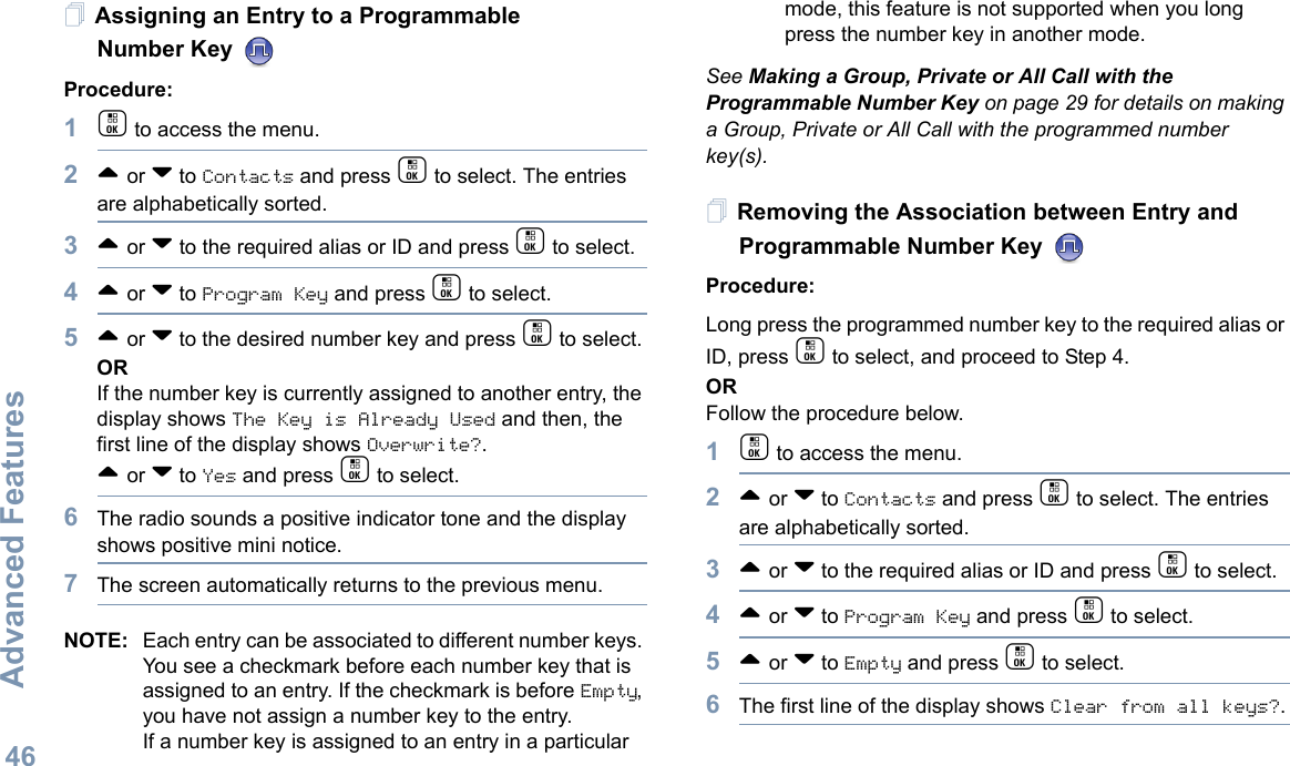 Advanced FeaturesEnglish46Assigning an Entry to a Programmable Number Key Procedure:1c to access the menu.2^ or v to Contacts and press c to select. The entries are alphabetically sorted.3^ or v to the required alias or ID and press c to select.4^ or v to Program Key and press c to select.5^ or v to the desired number key and press c to select.ORIf the number key is currently assigned to another entry, the display shows The Key is Already Used and then, the first line of the display shows Overwrite?.^ or v to Yes and press c to select.6The radio sounds a positive indicator tone and the display shows positive mini notice.7The screen automatically returns to the previous menu.NOTE: Each entry can be associated to different number keys. You see a checkmark before each number key that is assigned to an entry. If the checkmark is before Empty, you have not assign a number key to the entry.If a number key is assigned to an entry in a particular mode, this feature is not supported when you long press the number key in another mode.See Making a Group, Private or All Call with the Programmable Number Key on page 29 for details on making a Group, Private or All Call with the programmed number key(s).Removing the Association between Entry and Programmable Number Key Procedure:Long press the programmed number key to the required alias or ID, press c to select, and proceed to Step 4.ORFollow the procedure below.1c to access the menu.2^ or v to Contacts and press c to select. The entries are alphabetically sorted.3^ or v to the required alias or ID and press c to select.4^ or v to Program Key and press c to select.5^ or v to Empty and press c to select.6The first line of the display shows Clear from all keys?.