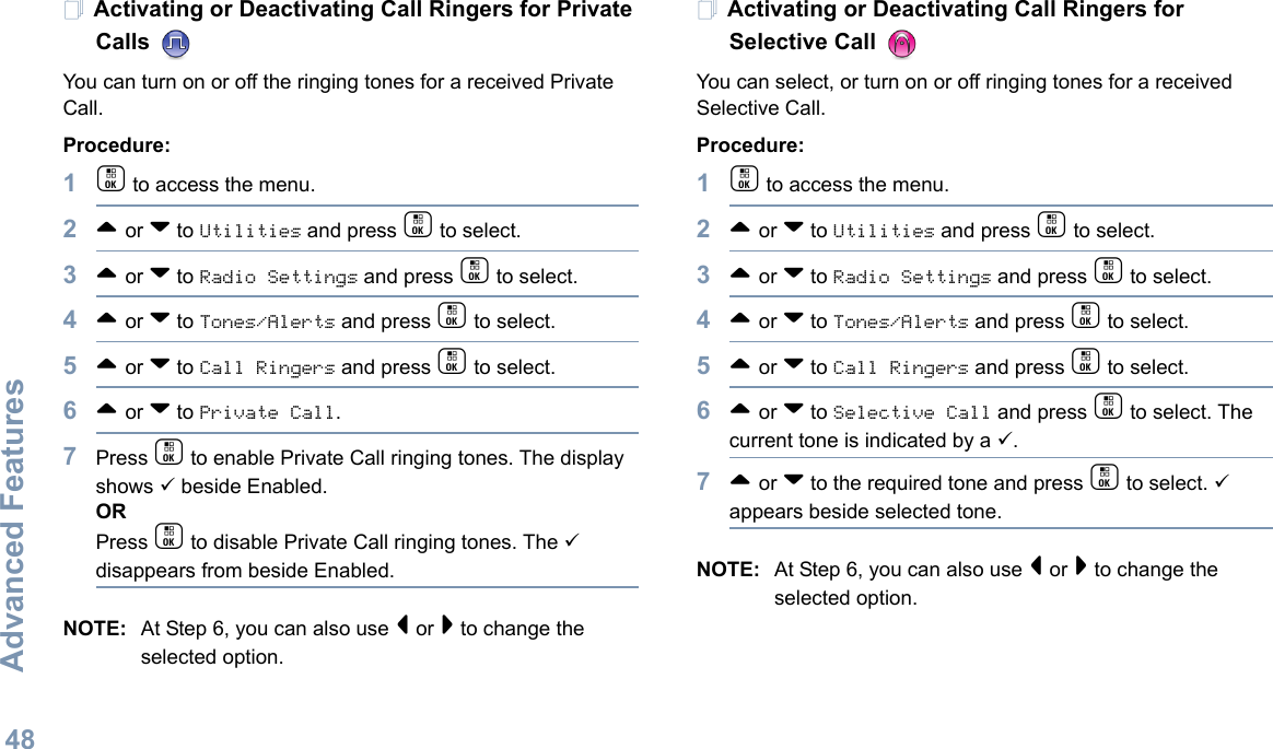 Advanced FeaturesEnglish48Activating or Deactivating Call Ringers for Private Calls You can turn on or off the ringing tones for a received Private Call.Procedure:1c to access the menu.2^ or v to Utilities and press c to select.3^ or v to Radio Settings and press c to select.4^ or v to Tones/Alerts and press c to select.5^ or v to Call Ringers and press c to select.6^ or v to Private Call.7Press c to enable Private Call ringing tones. The display shows 9 beside Enabled.ORPress c to disable Private Call ringing tones. The 9 disappears from beside Enabled.NOTE: At Step 6, you can also use &lt; or &gt; to change the selected option.Activating or Deactivating Call Ringers for Selective Call You can select, or turn on or off ringing tones for a received Selective Call.Procedure: 1c to access the menu.2^ or v to Utilities and press c to select.3^ or v to Radio Settings and press c to select.4^ or v to Tones/Alerts and press c to select.5^ or v to Call Ringers and press c to select.6^ or v to Selective Call and press c to select. The current tone is indicated by a 9.7^ or v to the required tone and press c to select. 9 appears beside selected tone. NOTE: At Step 6, you can also use &lt; or &gt; to change the selected option. 