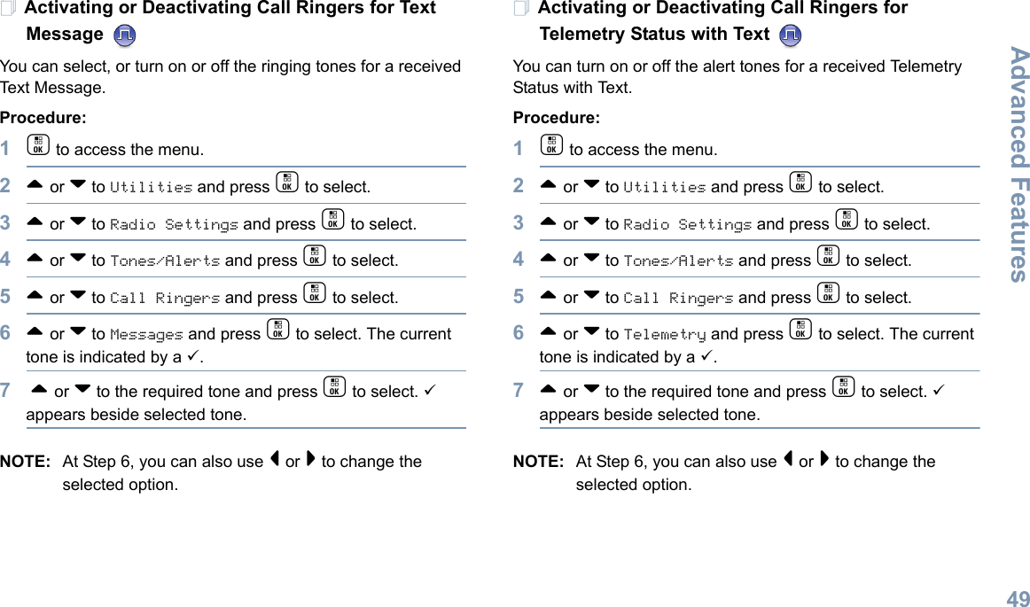 Advanced FeaturesEnglish49Activating or Deactivating Call Ringers for Text Message You can select, or turn on or off the ringing tones for a received Text Message.Procedure: 1c to access the menu.2^ or v to Utilities and press c to select.3^ or v to Radio Settings and press c to select.4^ or v to Tones/Alerts and press c to select.5^ or v to Call Ringers and press c to select.6^ or v to Messages and press c to select. The current tone is indicated by a 9.7 ^ or v to the required tone and press c to select. 9 appears beside selected tone. NOTE: At Step 6, you can also use &lt; or &gt; to change the selected option.Activating or Deactivating Call Ringers for Telemetry Status with Text You can turn on or off the alert tones for a received Telemetry Status with Text.Procedure: 1c to access the menu.2^ or v to Utilities and press c to select.3^ or v to Radio Settings and press c to select.4^ or v to Tones/Alerts and press c to select.5^ or v to Call Ringers and press c to select.6^ or v to Telemetry and press c to select. The current tone is indicated by a 9.7^ or v to the required tone and press c to select. 9 appears beside selected tone. NOTE: At Step 6, you can also use &lt; or &gt; to change the selected option. 