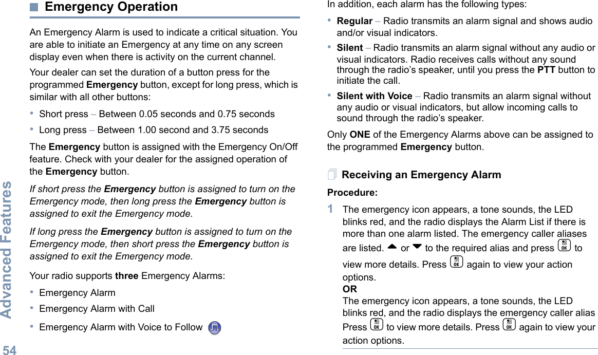 Advanced FeaturesEnglish54Emergency OperationAn Emergency Alarm is used to indicate a critical situation. You are able to initiate an Emergency at any time on any screen display even when there is activity on the current channel.Your dealer can set the duration of a button press for the programmed Emergency button, except for long press, which is similar with all other buttons:•Short press – Between 0.05 seconds and 0.75 seconds•Long press – Between 1.00 second and 3.75 secondsThe Emergency button is assigned with the Emergency On/Off feature. Check with your dealer for the assigned operation of the Emergency button.If short press the Emergency button is assigned to turn on the Emergency mode, then long press the Emergency button is assigned to exit the Emergency mode.If long press the Emergency button is assigned to turn on the Emergency mode, then short press the Emergency button is assigned to exit the Emergency mode.Your radio supports three Emergency Alarms:•Emergency Alarm•Emergency Alarm with Call•Emergency Alarm with Voice to Follow In addition, each alarm has the following types:•Regular – Radio transmits an alarm signal and shows audio and/or visual indicators.•Silent – Radio transmits an alarm signal without any audio or visual indicators. Radio receives calls without any sound through the radio’s speaker, until you press the PTT button to initiate the call.•Silent with Voice – Radio transmits an alarm signal without any audio or visual indicators, but allow incoming calls to sound through the radio’s speaker.Only ONE of the Emergency Alarms above can be assigned to the programmed Emergency button.Receiving an Emergency AlarmProcedure:1The emergency icon appears, a tone sounds, the LED blinks red, and the radio displays the Alarm List if there is more than one alarm listed. The emergency caller aliases are listed. ^ or v to the required alias and press c to view more details. Press c again to view your action options.ORThe emergency icon appears, a tone sounds, the LED blinks red, and the radio displays the emergency caller alias Press c to view more details. Press c again to view your action options.