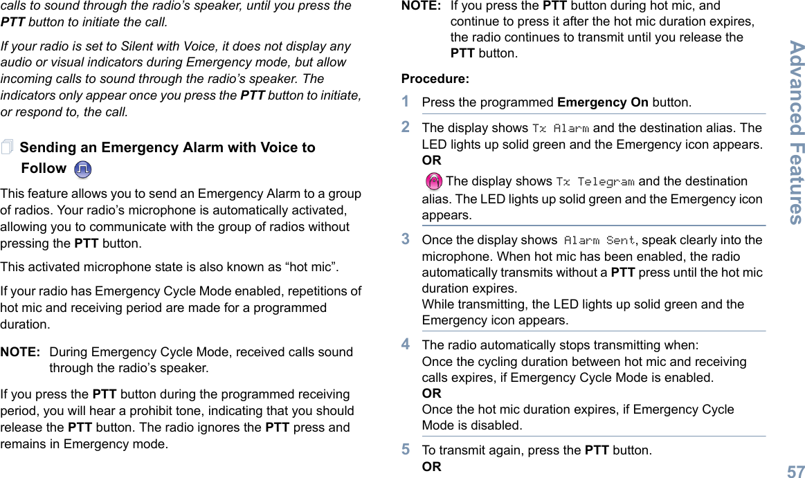 Advanced FeaturesEnglish57calls to sound through the radio’s speaker, until you press the PTT button to initiate the call.If your radio is set to Silent with Voice, it does not display any audio or visual indicators during Emergency mode, but allow incoming calls to sound through the radio’s speaker. The indicators only appear once you press the PTT button to initiate, or respond to, the call.Sending an Emergency Alarm with Voice to Follow  This feature allows you to send an Emergency Alarm to a group of radios. Your radio’s microphone is automatically activated, allowing you to communicate with the group of radios without pressing the PTT button.This activated microphone state is also known as “hot mic”.If your radio has Emergency Cycle Mode enabled, repetitions of hot mic and receiving period are made for a programmed duration.NOTE: During Emergency Cycle Mode, received calls sound through the radio’s speaker.If you press the PTT button during the programmed receiving period, you will hear a prohibit tone, indicating that you should release the PTT button. The radio ignores the PTT press and remains in Emergency mode.NOTE: If you press the PTT button during hot mic, and continue to press it after the hot mic duration expires, the radio continues to transmit until you release the PTT button.Procedure: 1Press the programmed Emergency On button.2The display shows Tx Alarm and the destination alias. The LED lights up solid green and the Emergency icon appears.ORThe display shows Tx Telegram and the destination alias. The LED lights up solid green and the Emergency icon appears.3Once the display shows Alarm Sent, speak clearly into the microphone. When hot mic has been enabled, the radio automatically transmits without a PTT press until the hot mic duration expires.While transmitting, the LED lights up solid green and the Emergency icon appears.4The radio automatically stops transmitting when:Once the cycling duration between hot mic and receiving calls expires, if Emergency Cycle Mode is enabled.OROnce the hot mic duration expires, if Emergency Cycle Mode is disabled.5To transmit again, press the PTT button.OR