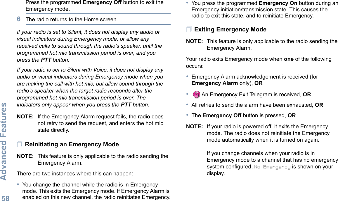 Advanced FeaturesEnglish58Press the programmed Emergency Off button to exit the Emergency mode.6The radio returns to the Home screen.If your radio is set to Silent, it does not display any audio or visual indicators during Emergency mode, or allow any received calls to sound through the radio’s speaker, until the programmed hot mic transmission period is over, and you press the PTT button.If your radio is set to Silent with Voice, it does not display any audio or visual indicators during Emergency mode when you are making the call with hot mic, but allow sound through the radio’s speaker when the target radio responds after the programmed hot mic transmission period is over. The indicators only appear when you press the PTT button.NOTE: If the Emergency Alarm request fails, the radio does not retry to send the request, and enters the hot mic state directly.Reinitiating an Emergency ModeNOTE: This feature is only applicable to the radio sending the Emergency Alarm.There are two instances where this can happen:•You change the channel while the radio is in Emergency mode. This exits the Emergency mode. If Emergency Alarm is enabled on this new channel, the radio reinitiates Emergency.•You press the programmed Emergency On button during an Emergency initiation/transmission state. This causes the radio to exit this state, and to reinitiate Emergency.Exiting Emergency ModeNOTE: This feature is only applicable to the radio sending the Emergency Alarm.Your radio exits Emergency mode when one of the following occurs:•Emergency Alarm acknowledgement is received (for Emergency Alarm only), OR•An Emergency Exit Telegram is received, OR•All retries to send the alarm have been exhausted, OR•The Emergency Off button is pressed, ORNOTE: If your radio is powered off, it exits the Emergency mode. The radio does not reinitiate the Emergency mode automatically when it is turned on again.If you change channels when your radio is in Emergency mode to a channel that has no emergency system configured, No Emergency is shown on your display. 