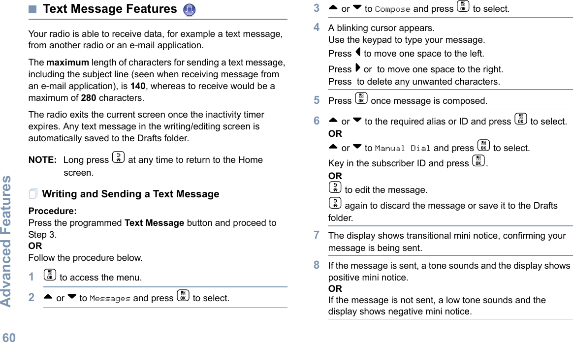 Advanced FeaturesEnglish60Text Message Features Your radio is able to receive data, for example a text message, from another radio or an e-mail application.The maximum length of characters for sending a text message, including the subject line (seen when receiving message from an e-mail application), is 140, whereas to receive would be a maximum of 280 characters. The radio exits the current screen once the inactivity timer expires. Any text message in the writing/editing screen is automatically saved to the Drafts folder.NOTE: Long press d at any time to return to the Home screen.Writing and Sending a Text MessageProcedure:Press the programmed Text Message button and proceed to Step 3.ORFollow the procedure below.1c to access the menu.2^ or v to Messages and press c to select.3^ or v to Compose and press c to select.4A blinking cursor appears. Use the keypad to type your message.Press &lt; to move one space to the left. Press &gt; or  to move one space to the right.Press  to delete any unwanted characters.5Press c once message is composed.6^ or v to the required alias or ID and press c to select.OR^ or v to Manual Dial and press c to select. Key in the subscriber ID and press c.ORd to edit the message.d again to discard the message or save it to the Drafts folder.7The display shows transitional mini notice, confirming your message is being sent.8If the message is sent, a tone sounds and the display shows positive mini notice.ORIf the message is not sent, a low tone sounds and the display shows negative mini notice.