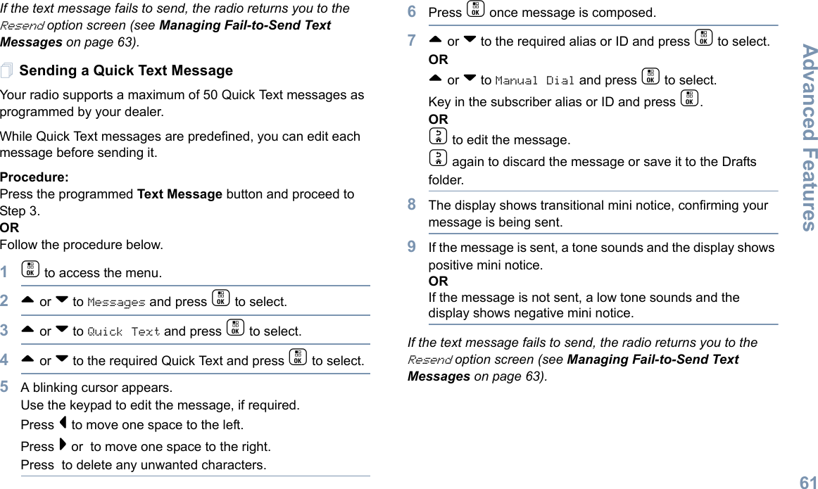 Advanced FeaturesEnglish61If the text message fails to send, the radio returns you to the Resend option screen (see Managing Fail-to-Send Text Messages on page 63).Sending a Quick Text MessageYour radio supports a maximum of 50 Quick Text messages as programmed by your dealer. While Quick Text messages are predefined, you can edit each message before sending it.Procedure: Press the programmed Text Message button and proceed to Step 3.OR Follow the procedure below.1c to access the menu.2^ or v to Messages and press c to select.3^ or v to Quick Text and press c to select.4^ or v to the required Quick Text and press c to select.5A blinking cursor appears. Use the keypad to edit the message, if required. Press &lt; to move one space to the left. Press &gt; or  to move one space to the right.Press  to delete any unwanted characters.6Press c once message is composed.7^ or v to the required alias or ID and press c to select.OR^ or v to Manual Dial and press c to select.  Key in the subscriber alias or ID and press c.ORd to edit the message.d again to discard the message or save it to the Drafts folder.8The display shows transitional mini notice, confirming your message is being sent.9If the message is sent, a tone sounds and the display shows positive mini notice.ORIf the message is not sent, a low tone sounds and the display shows negative mini notice.If the text message fails to send, the radio returns you to the Resend option screen (see Managing Fail-to-Send Text Messages on page 63).