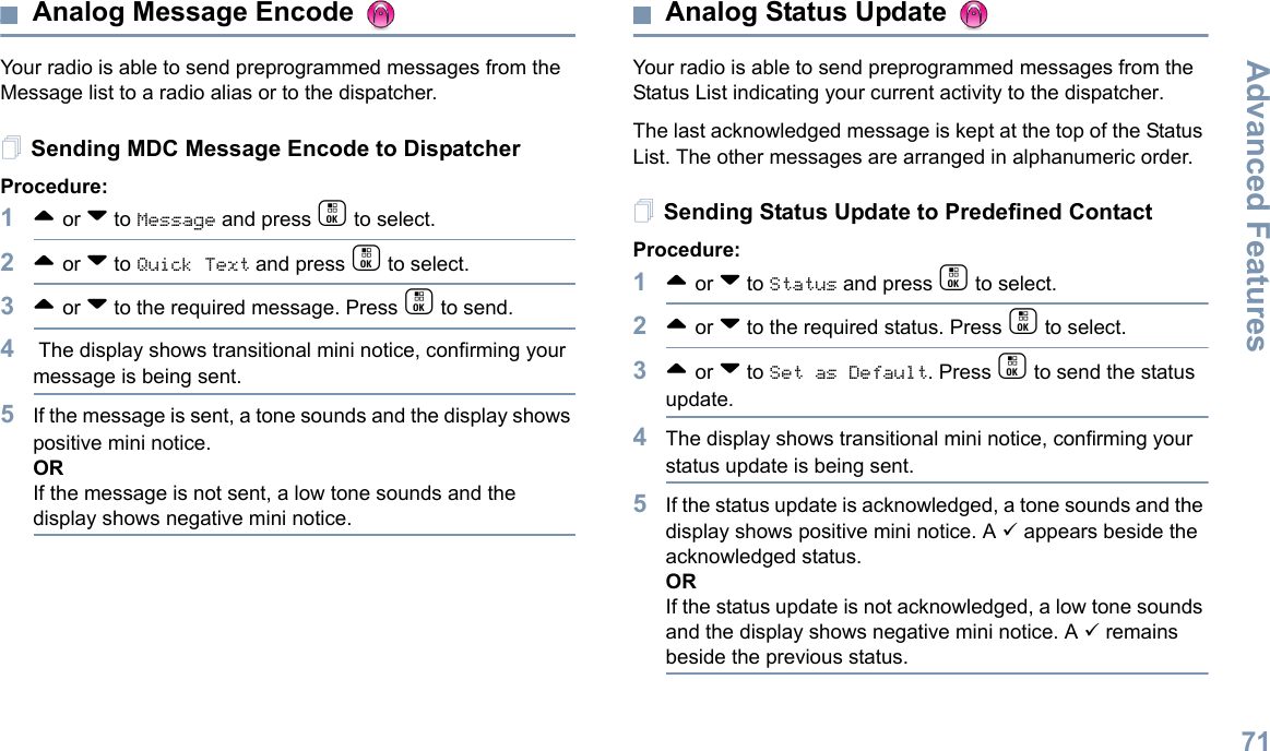 Advanced FeaturesEnglish71Analog Message Encode Your radio is able to send preprogrammed messages from the Message list to a radio alias or to the dispatcher.Sending MDC Message Encode to DispatcherProcedure:1^ or v to Message and press c to select.2^ or v to Quick Text and press c to select.3^ or v to the required message. Press c to send.4 The display shows transitional mini notice, confirming your message is being sent.5If the message is sent, a tone sounds and the display shows positive mini notice. ORIf the message is not sent, a low tone sounds and the display shows negative mini notice. Analog Status Update Your radio is able to send preprogrammed messages from the Status List indicating your current activity to the dispatcher.The last acknowledged message is kept at the top of the Status List. The other messages are arranged in alphanumeric order. Sending Status Update to Predefined ContactProcedure:1^ or v to Status and press c to select.2^ or v to the required status. Press c to select. 3^ or v to Set as Default. Press c to send the status update. 4The display shows transitional mini notice, confirming your status update is being sent.5If the status update is acknowledged, a tone sounds and the display shows positive mini notice. A 9 appears beside the acknowledged status.ORIf the status update is not acknowledged, a low tone sounds and the display shows negative mini notice. A 9 remains beside the previous status.