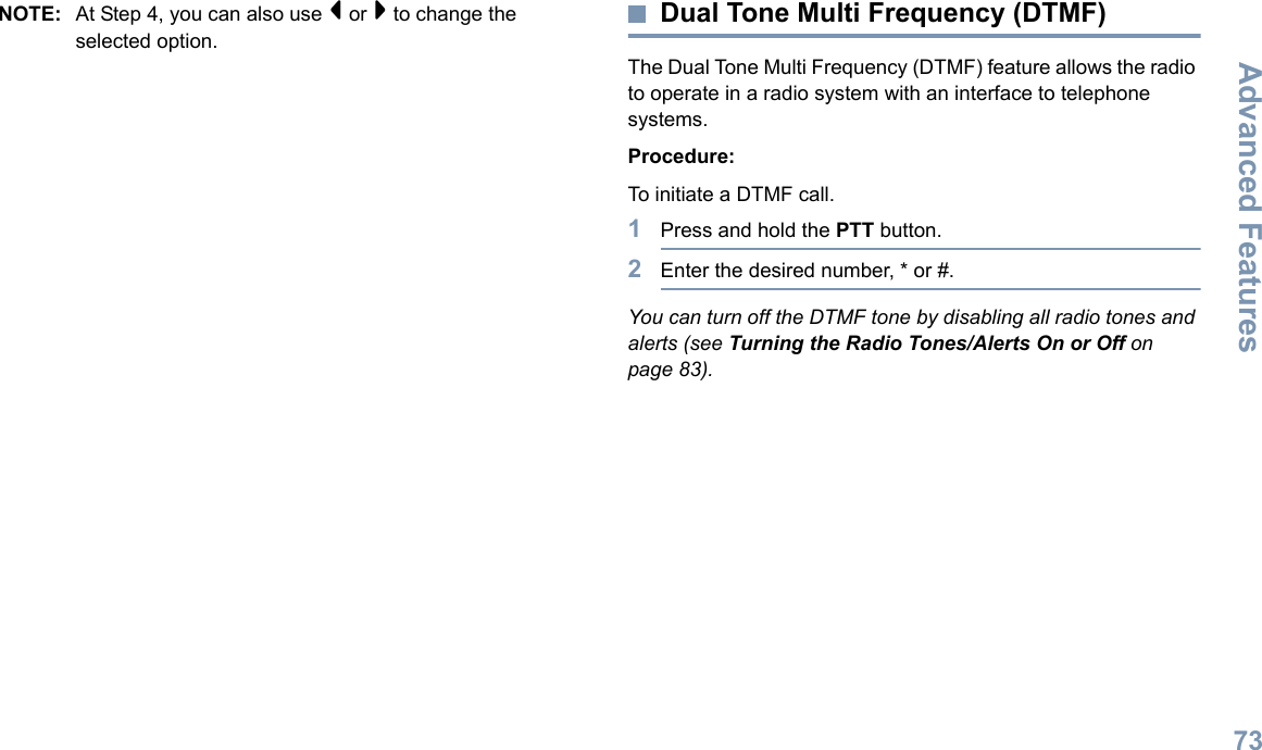 Advanced FeaturesEnglish73NOTE: At Step 4, you can also use &lt; or &gt; to change the selected option.Dual Tone Multi Frequency (DTMF)The Dual Tone Multi Frequency (DTMF) feature allows the radio to operate in a radio system with an interface to telephone systems.Procedure:To initiate a DTMF call.1Press and hold the PTT button.2Enter the desired number, * or #.You can turn off the DTMF tone by disabling all radio tones and alerts (see Turning the Radio Tones/Alerts On or Off on page 83).