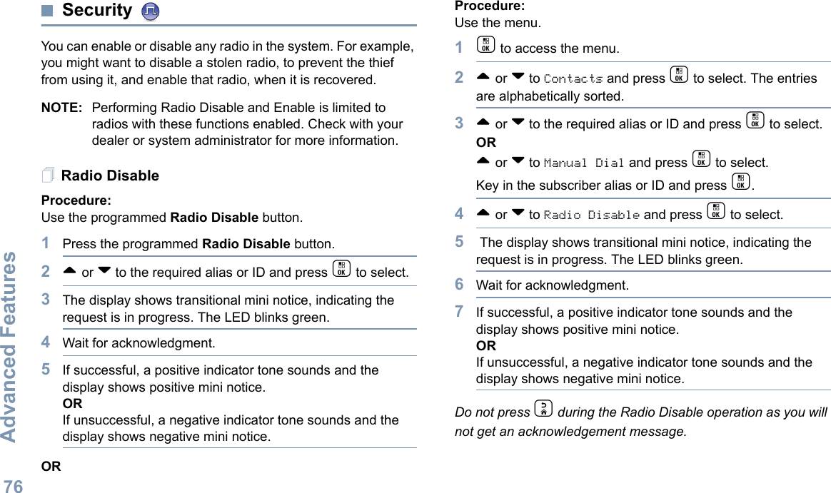Advanced FeaturesEnglish76Security You can enable or disable any radio in the system. For example, you might want to disable a stolen radio, to prevent the thief from using it, and enable that radio, when it is recovered.NOTE: Performing Radio Disable and Enable is limited to radios with these functions enabled. Check with your dealer or system administrator for more information.Radio DisableProcedure: Use the programmed Radio Disable button.1Press the programmed Radio Disable button.2^ or v to the required alias or ID and press c to select.3The display shows transitional mini notice, indicating the request is in progress. The LED blinks green. 4Wait for acknowledgment.5If successful, a positive indicator tone sounds and the display shows positive mini notice.ORIf unsuccessful, a negative indicator tone sounds and the display shows negative mini notice.ORProcedure: Use the menu.1c to access the menu.2^ or v to Contacts and press c to select. The entries are alphabetically sorted.3^ or v to the required alias or ID and press c to select.OR^ or v to Manual Dial and press c to select. Key in the subscriber alias or ID and press c.4^ or v to Radio Disable and press c to select. 5 The display shows transitional mini notice, indicating the request is in progress. The LED blinks green.6Wait for acknowledgment.7If successful, a positive indicator tone sounds and the display shows positive mini notice.ORIf unsuccessful, a negative indicator tone sounds and the display shows negative mini notice.Do not press d during the Radio Disable operation as you will not get an acknowledgement message.