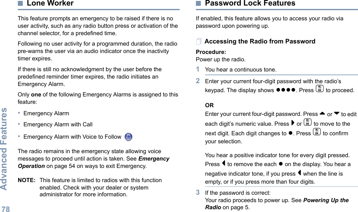 Advanced FeaturesEnglish78Lone WorkerThis feature prompts an emergency to be raised if there is no user activity, such as any radio button press or activation of the channel selector, for a predefined time.Following no user activity for a programmed duration, the radio pre-warns the user via an audio indicator once the inactivity timer expires.If there is still no acknowledgment by the user before the predefined reminder timer expires, the radio initiates an Emergency Alarm.Only one of the following Emergency Alarms is assigned to this feature:•Emergency Alarm•Emergency Alarm with Call•Emergency Alarm with Voice to Follow The radio remains in the emergency state allowing voice messages to proceed until action is taken. See Emergency Operation on page 54 on ways to exit Emergency.NOTE: This feature is limited to radios with this function enabled. Check with your dealer or system administrator for more information.Password Lock FeaturesIf enabled, this feature allows you to access your radio via password upon powering up.Accessing the Radio from PasswordProcedure:Power up the radio.1You hear a continuous tone.  2Enter your current four-digit password with the radio’s keypad. The display shows ●●●●. Press c to proceed.OREnter your current four-digit password. Press ^ or v to edit each digit’s numeric value. Press &gt; or c to move to the next digit. Each digit changes to ●. Press c to confirm your selection.   You hear a positive indicator tone for every digit pressed. Press &lt; to remove the each ● on the display. You hear a negative indicator tone, if you press &lt; when the line is empty, or if you press more than four digits.3If the password is correct:Your radio proceeds to power up. See Powering Up the Radio on page 5.