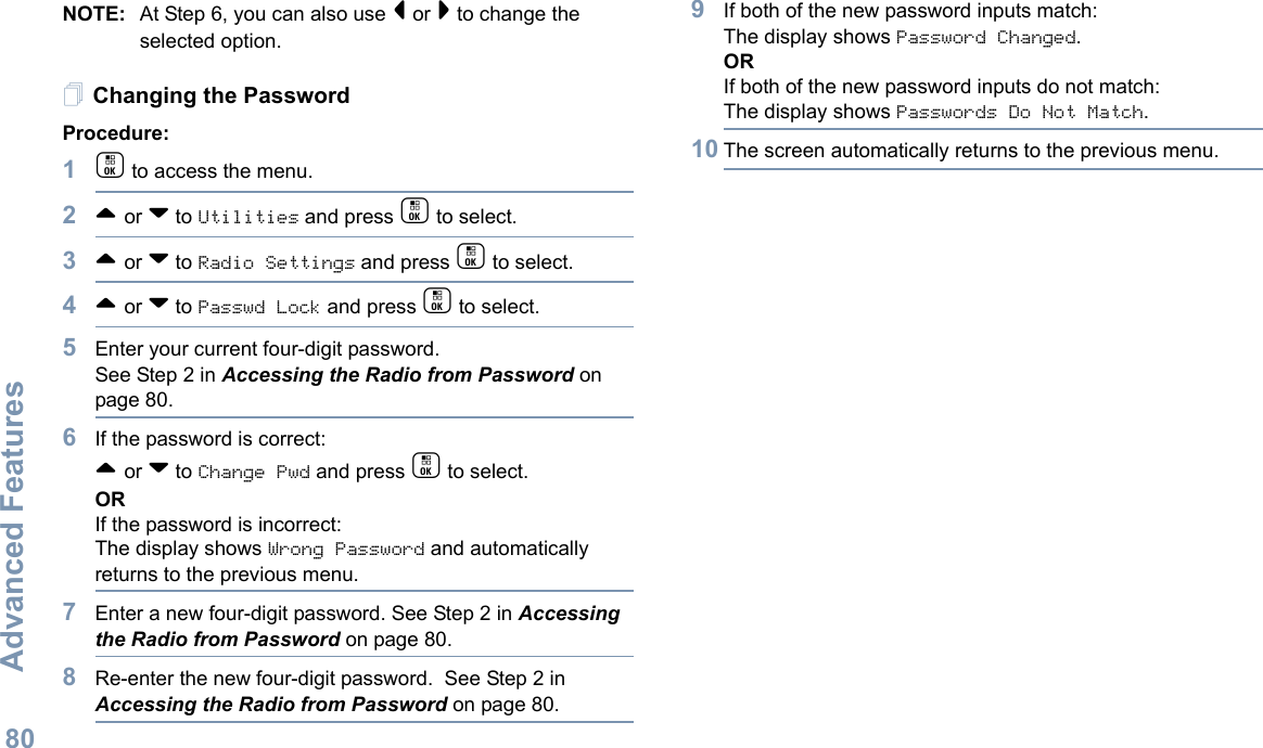 Advanced FeaturesEnglish80NOTE: At Step 6, you can also use &lt; or &gt; to change the selected option.Changing the PasswordProcedure:1c to access the menu.2^ or v to Utilities and press c to select.3^ or v to Radio Settings and press c to select.4^ or v to Passwd Lock and press c to select.5Enter your current four-digit password.See Step 2 in Accessing the Radio from Password on page 80.6If the password is correct:^ or v to Change Pwd and press c to select.ORIf the password is incorrect:The display shows Wrong Password and automatically returns to the previous menu.7Enter a new four-digit password. See Step 2 in Accessing the Radio from Password on page 80.8Re-enter the new four-digit password.  See Step 2 in Accessing the Radio from Password on page 80.9If both of the new password inputs match:The display shows Password Changed.ORIf both of the new password inputs do not match:The display shows Passwords Do Not Match.10 The screen automatically returns to the previous menu.