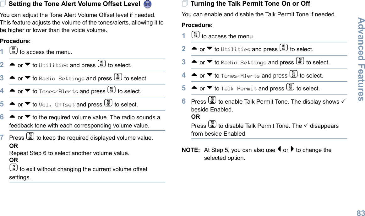 Advanced FeaturesEnglish83Setting the Tone Alert Volume Offset Level You can adjust the Tone Alert Volume Offset level if needed. This feature adjusts the volume of the tones/alerts, allowing it to be higher or lower than the voice volume.Procedure: 1c to access the menu.2^ or v to Utilities and press c to select.3^ or v to Radio Settings and press c to select.4^ or v to Tones/Alerts and press c to select.5^ or v to Vol. Offset and press c to select.6^ or v to the required volume value. The radio sounds a feedback tone with each corresponding volume value.7Press c to keep the required displayed volume value.  ORRepeat Step 6 to select another volume value.ORd to exit without changing the current volume offset settings.Turning the Talk Permit Tone On or Off You can enable and disable the Talk Permit Tone if needed.Procedure: 1c to access the menu.2^ or v to Utilities and press c to select.3^ or v to Radio Settings and press c to select.4^ or v to Tones/Alerts and press c to select.5^ or v to Talk Permit and press c to select.6Press c to enable Talk Permit Tone. The display shows 9 beside Enabled.ORPress c to disable Talk Permit Tone. The 9 disappears from beside Enabled.NOTE: At Step 5, you can also use &lt; or &gt; to change the selected option.