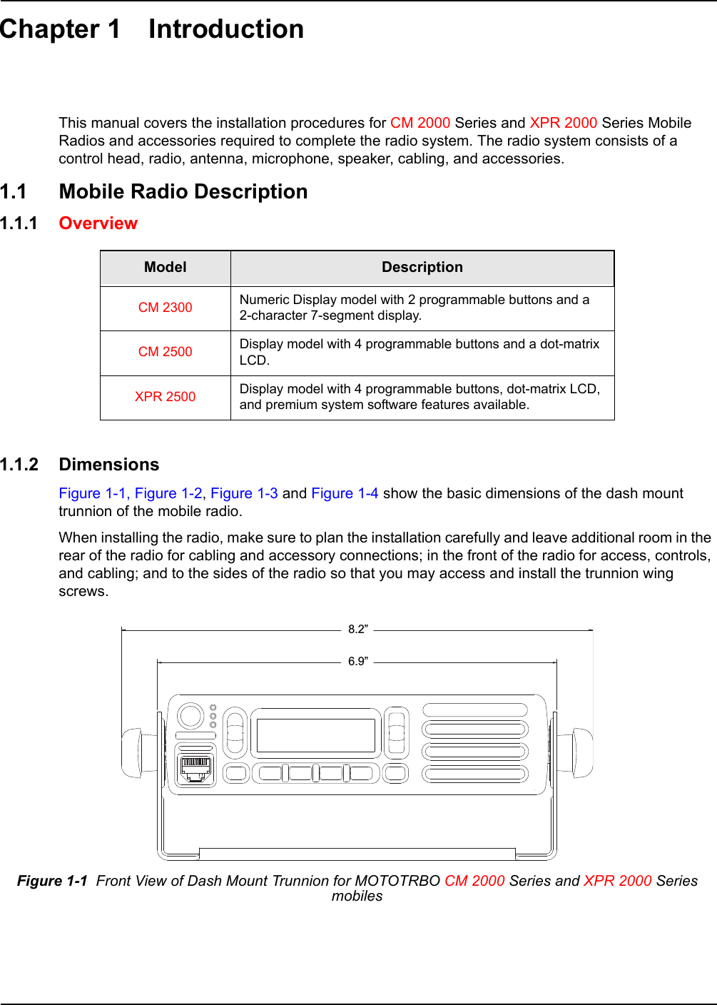 Chapter 1 IntroductionThis manual covers the installation procedures for CM 2000 Series and XPR 2000 Series Mobile Radios and accessories required to complete the radio system. The radio system consists of a control head, radio, antenna, microphone, speaker, cabling, and accessories. 1.1 Mobile Radio Description1.1.1 Overview 1.1.2 DimensionsFigure 1-1, Figure 1-2, Figure 1-3 and Figure 1-4 show the basic dimensions of the dash mount trunnion of the mobile radio.When installing the radio, make sure to plan the installation carefully and leave additional room in the rear of the radio for cabling and accessory connections; in the front of the radio for access, controls, and cabling; and to the sides of the radio so that you may access and install the trunnion wing screws.Model DescriptionCM 2300 Numeric Display model with 2 programmable buttons and a  2-character 7-segment display.CM 2500 Display model with 4 programmable buttons and a dot-matrix LCD.XPR 2500 Display model with 4 programmable buttons, dot-matrix LCD, and premium system software features available.Figure 1-1  Front View of Dash Mount Trunnion for MOTOTRBO CM 2000 Series and XPR 2000 Series mobiles8.2”6.9”