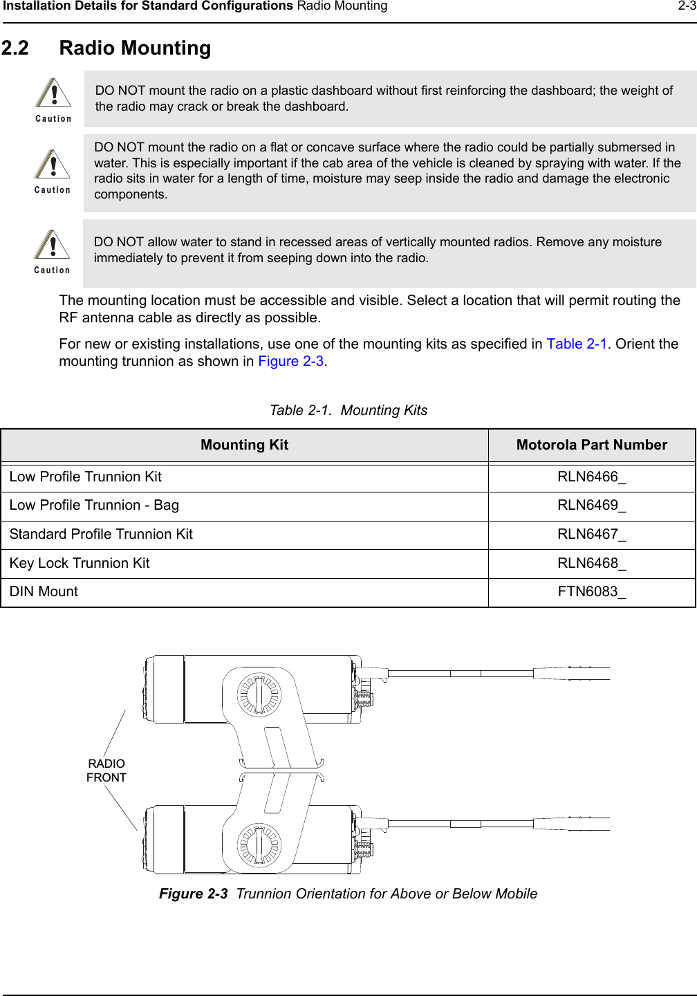Installation Details for Standard Configurations Radio Mounting 2-32.2 Radio MountingThe mounting location must be accessible and visible. Select a location that will permit routing the RF antenna cable as directly as possible. For new or existing installations, use one of the mounting kits as specified in Table 2-1. Orient the mounting trunnion as shown in Figure 2-3.DO NOT mount the radio on a plastic dashboard without first reinforcing the dashboard; the weight of the radio may crack or break the dashboard.DO NOT mount the radio on a flat or concave surface where the radio could be partially submersed in water. This is especially important if the cab area of the vehicle is cleaned by spraying with water. If the radio sits in water for a length of time, moisture may seep inside the radio and damage the electronic components.DO NOT allow water to stand in recessed areas of vertically mounted radios. Remove any moisture immediately to prevent it from seeping down into the radio.Table 2-1.  Mounting KitsMounting Kit Motorola Part NumberLow Profile Trunnion Kit RLN6466_Low Profile Trunnion - Bag RLN6469_Standard Profile Trunnion Kit RLN6467_Key Lock Trunnion Kit RLN6468_DIN Mount FTN6083_Figure 2-3  Trunnion Orientation for Above or Below MobileC a u t i o nC a u t i o nC a u t i o nRADIOFRONT