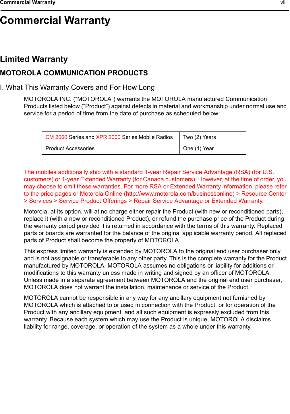 Commercial Warranty viiCommercial WarrantyLimited WarrantyMOTOROLA COMMUNICATION PRODUCTSI. What This Warranty Covers and For How LongMOTOROLA INC. (“MOTOROLA”) warrants the MOTOROLA manufactured Communication Products listed below (“Product”) against defects in material and workmanship under normal use and service for a period of time from the date of purchase as scheduled below:The mobiles additionally ship with a standard 1-year Repair Service Advantage (RSA) (for U.S. customers) or 1-year Extended Warranty (for Canada customers). However, at the time of order, you may choose to omit these warranties. For more RSA or Extended Warranty information, please refer to the price pages or Motorola Online (http://www.motorola.com/businessonline) &gt; Resource Center &gt; Services &gt; Service Product Offerings &gt; Repair Service Advantage or Extended Warranty.Motorola, at its option, will at no charge either repair the Product (with new or reconditioned parts), replace it (with a new or reconditioned Product), or refund the purchase price of the Product during the warranty period provided it is returned in accordance with the terms of this warranty. Replaced parts or boards are warranted for the balance of the original applicable warranty period. All replaced parts of Product shall become the property of MOTOROLA.This express limited warranty is extended by MOTOROLA to the original end user purchaser only and is not assignable or transferable to any other party. This is the complete warranty for the Product manufactured by MOTOROLA. MOTOROLA assumes no obligations or liability for additions or modifications to this warranty unless made in writing and signed by an officer of MOTOROLA. Unless made in a separate agreement between MOTOROLA and the original end user purchaser, MOTOROLA does not warrant the installation, maintenance or service of the Product.MOTOROLA cannot be responsible in any way for any ancillary equipment not furnished by MOTOROLA which is attached to or used in connection with the Product, or for operation of the Product with any ancillary equipment, and all such equipment is expressly excluded from this warranty. Because each system which may use the Product is unique, MOTOROLA disclaims liability for range, coverage, or operation of the system as a whole under this warranty.CM 2000 Series and XPR 2000 Series Mobile Radios Two (2) YearsProduct Accessories One (1) Year