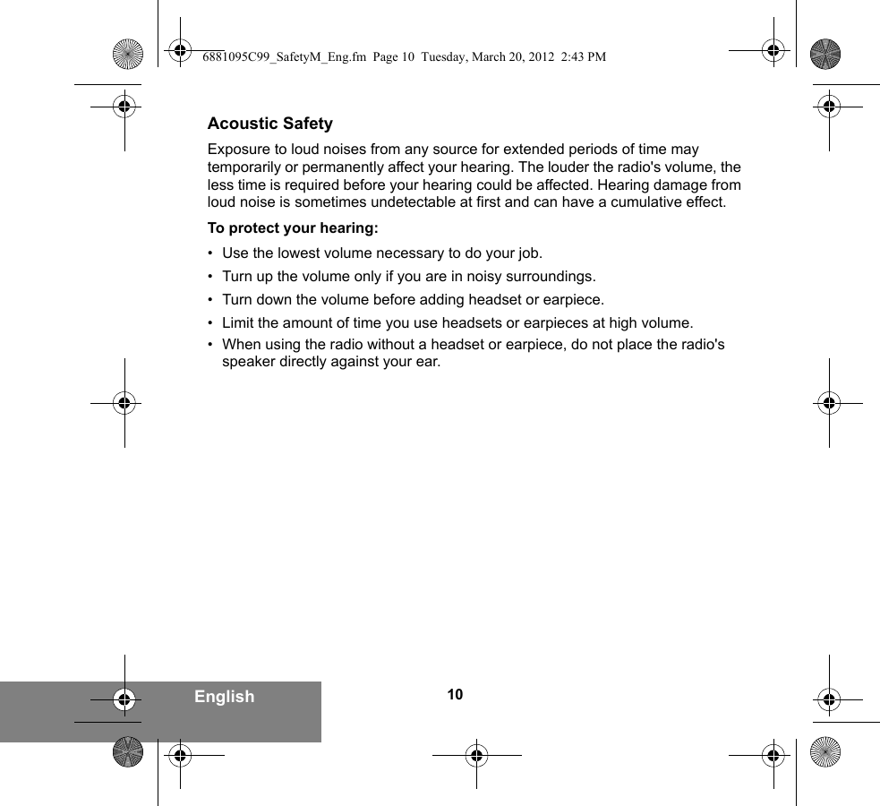 10EnglishAcoustic SafetyExposure to loud noises from any source for extended periods of time may temporarily or permanently affect your hearing. The louder the radio&apos;s volume, the less time is required before your hearing could be affected. Hearing damage from loud noise is sometimes undetectable at first and can have a cumulative effect.To protect your hearing:• Use the lowest volume necessary to do your job.• Turn up the volume only if you are in noisy surroundings.• Turn down the volume before adding headset or earpiece.• Limit the amount of time you use headsets or earpieces at high volume.• When using the radio without a headset or earpiece, do not place the radio&apos;s speaker directly against your ear.6881095C99_SafetyM_Eng.fm  Page 10  Tuesday, March 20, 2012  2:43 PM