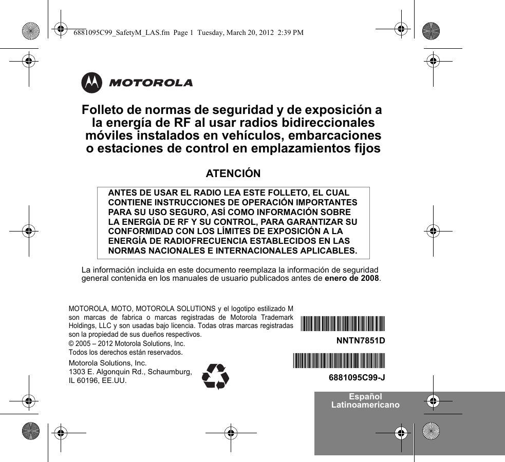 Español LatinoamericanoFolleto de normas de seguridad y de exposición a la energía de RF al usar radios bidireccionales móviles instalados en vehículos, embarcaciones o estaciones de control en emplazamientos fijosATENCIÓNLa información incluida en este documento reemplaza la información de seguridad general contenida en los manuales de usuario publicados antes de enero de 2008.ANTES DE USAR EL RADIO LEA ESTE FOLLETO, EL CUAL CONTIENE INSTRUCCIONES DE OPERACIÓN IMPORTANTES PARA SU USO SEGURO, ASÍ COMO INFORMACIÓN SOBRE LA ENERGÍA DE RF Y SU CONTROL, PARA GARANTIZAR SU CONFORMIDAD CON LOS LÍMITES DE EXPOSICIÓN A LA ENERGÍA DE RADIOFRECUENCIA ESTABLECIDOS EN LAS NORMAS NACIONALES E INTERNACIONALES APLICABLES.MOTOROLA, MOTO, MOTOROLA SOLUTIONS y el logotipo estilizado Mson marcas de fabrica o marcas registradas de Motorola TrademarkHoldings, LLC y son usadas bajo licencia. Todas otras marcas registradasson la propiedad de sus dueños respectivos. © 2005 – 2012 Motorola Solutions, Inc. Todos los derechos están reservados.*6881095C99*6881095C99-J*NNTN7851D*NNTN7851DMotorola Solutions, Inc. 1303 E. Algonquin Rd., Schaumburg, IL 60196, EE.UU.6881095C99_SafetyM_LAS.fm  Page 1  Tuesday, March 20, 2012  2:39 PM