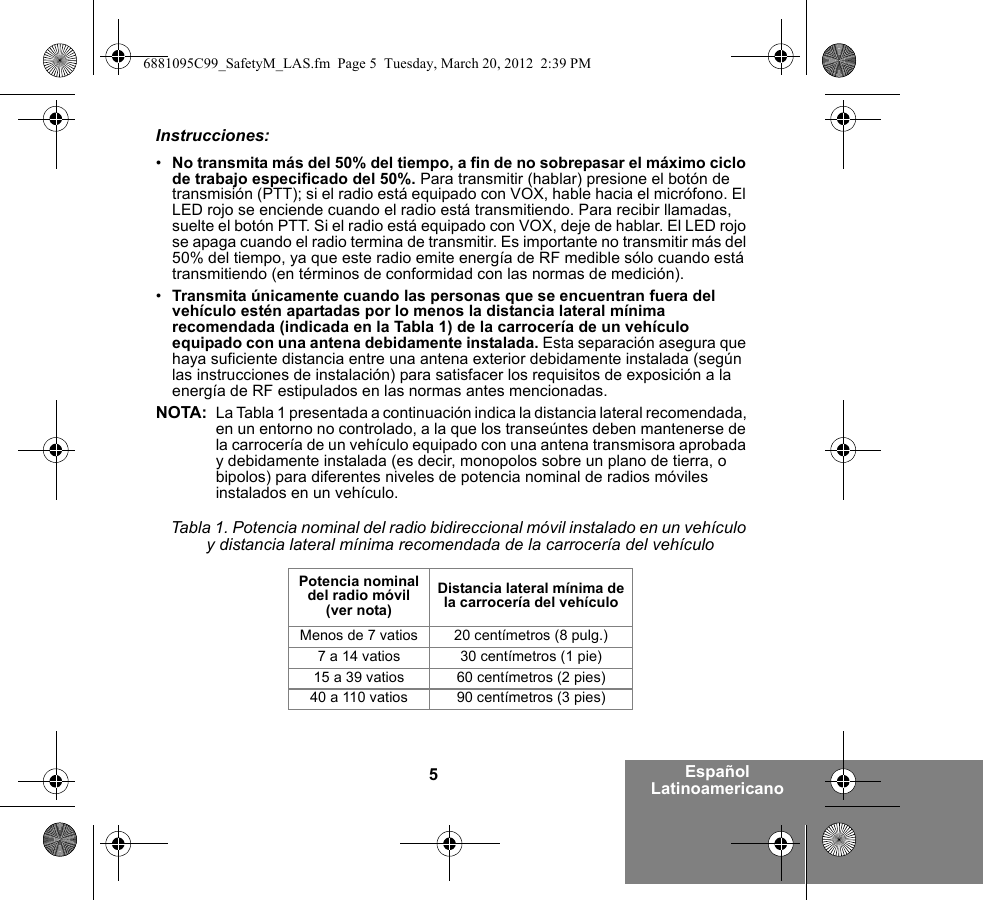 5Español LatinoamericanoInstrucciones:•No transmita más del 50% del tiempo, a fin de no sobrepasar el máximo ciclo de trabajo especificado del 50%. Para transmitir (hablar) presione el botón de transmisión (PTT); si el radio está equipado con VOX, hable hacia el micrófono. El LED rojo se enciende cuando el radio está transmitiendo. Para recibir llamadas, suelte el botón PTT. Si el radio está equipado con VOX, deje de hablar. El LED rojo se apaga cuando el radio termina de transmitir. Es importante no transmitir más del 50% del tiempo, ya que este radio emite energía de RF medible sólo cuando está transmitiendo (en términos de conformidad con las normas de medición).•Transmita únicamente cuando las personas que se encuentran fuera del vehículo estén apartadas por lo menos la distancia lateral mínima recomendada (indicada en la Tabla 1) de la carrocería de un vehículo equipado con una antena debidamente instalada. Esta separación asegura que haya suficiente distancia entre una antena exterior debidamente instalada (según las instrucciones de instalación) para satisfacer los requisitos de exposición a la energía de RF estipulados en las normas antes mencionadas.NOTA: La Tabla 1 presentada a continuación indica la distancia lateral recomendada, en un entorno no controlado, a la que los transeúntes deben mantenerse de la carrocería de un vehículo equipado con una antena transmisora aprobada y debidamente instalada (es decir, monopolos sobre un plano de tierra, o bipolos) para diferentes niveles de potencia nominal de radios móviles instalados en un vehículo.Tabla 1. Potencia nominal del radio bidireccional móvil instalado en un vehículo y distancia lateral mínima recomendada de la carrocería del vehículoPotencia nominal del radio móvil (ver nota)Distancia lateral mínima de la carrocería del vehículoMenos de 7 vatios 20 centímetros (8 pulg.)7 a 14 vatios 30 centímetros (1 pie)15 a 39 vatios 60 centímetros (2 pies)40 a 110 vatios 90 centímetros (3 pies)6881095C99_SafetyM_LAS.fm  Page 5  Tuesday, March 20, 2012  2:39 PM