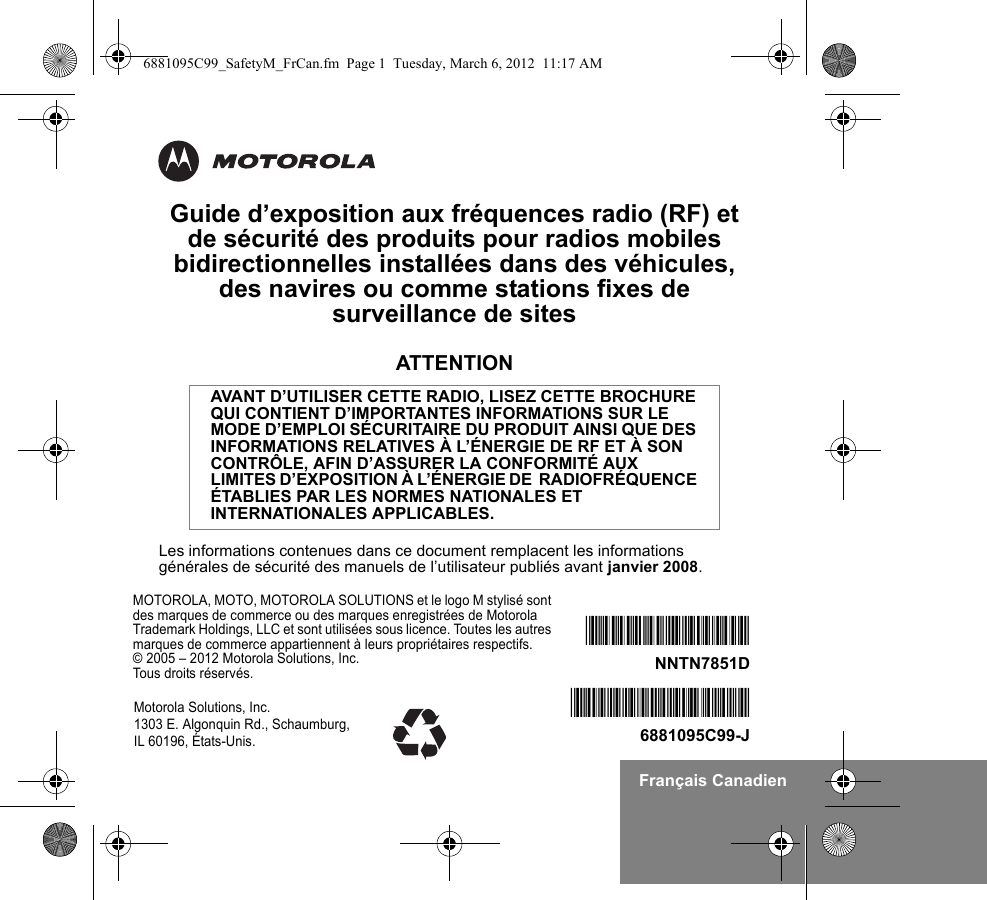 Français CanadienGuide d’exposition aux fréquences radio (RF) et de sécurité des produits pour radios mobiles bidirectionnelles installées dans des véhicules, des navires ou comme stations fixes de surveillance de sitesATTENTIONLes informations contenues dans ce document remplacent les informations générales de sécurité des manuels de l’utilisateur publiés avant janvier 2008.AVANT D’UTILISER CETTE RADIO, LISEZ CETTE BROCHURE QUI CONTIENT D’IMPORTANTES INFORMATIONS SUR LE MODE D’EMPLOI SÉCURITAIRE DU PRODUIT AINSI QUE DES INFORMATIONS RELATIVES À L’ÉNERGIE DE RF ET À SON CONTRÔLE, AFIN D’ASSURER LA CONFORMITÉ AUX LIMITES D’EXPOSITION À L’ÉNERGIE DE  RADIOFRÉQUENCE ÉTABLIES PAR LES NORMES NATIONALES ET INTERNATIONALES APPLICABLES.MOTOROLA, MOTO, MOTOROLA SOLUTIONS et le logo M stylisé sont des marques de commerce ou des marques enregistrées de Motorola Trademark Holdings, LLC et sont utilisées sous licence. Toutes les autres marques de commerce appartiennent à leurs propriétaires respectifs. © 2005 – 2012 Motorola Solutions, Inc. Tous droits réservés.*6881095C99*6881095C99-J*NNTN7851D*NNTN7851DMotorola Solutions, Inc. 1303 E. Algonquin Rd., Schaumburg, IL 60196, États-Unis.6881095C99_SafetyM_FrCan.fm  Page 1  Tuesday, March 6, 2012  11:17 AM