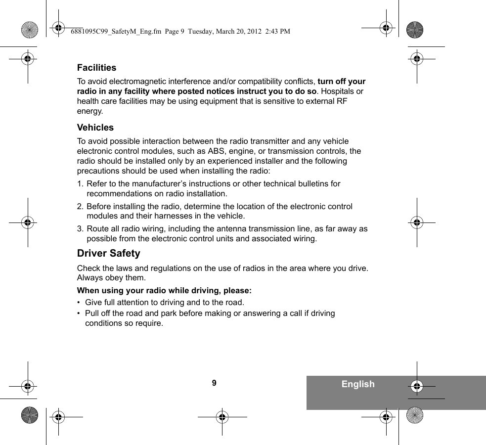 9EnglishFacilitiesTo avoid electromagnetic interference and/or compatibility conflicts, turn off your radio in any facility where posted notices instruct you to do so. Hospitals or health care facilities may be using equipment that is sensitive to external RF energy.VehiclesTo avoid possible interaction between the radio transmitter and any vehicle electronic control modules, such as ABS, engine, or transmission controls, the radio should be installed only by an experienced installer and the following precautions should be used when installing the radio: 1. Refer to the manufacturer’s instructions or other technical bulletins for recommendations on radio installation. 2. Before installing the radio, determine the location of the electronic control modules and their harnesses in the vehicle.3. Route all radio wiring, including the antenna transmission line, as far away as possible from the electronic control units and associated wiring.Driver SafetyCheck the laws and regulations on the use of radios in the area where you drive. Always obey them.When using your radio while driving, please:• Give full attention to driving and to the road.• Pull off the road and park before making or answering a call if driving conditions so require.6881095C99_SafetyM_Eng.fm  Page 9  Tuesday, March 20, 2012  2:43 PM