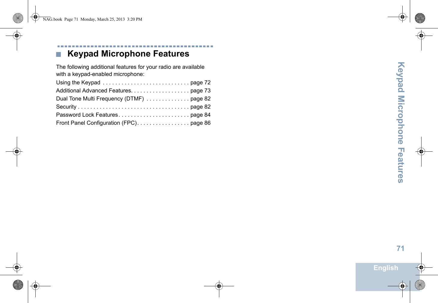 Keypad Microphone FeaturesEnglish71 Keypad Microphone FeaturesThe following additional features for your radio are available with a keypad-enabled microphone:Using the Keypad  . . . . . . . . . . . . . . . . . . . . . . . . . . . . page 72Additional Advanced Features. . . . . . . . . . . . . . . . . . . page 73Dual Tone Multi Frequency (DTMF)  . . . . . . . . . . . . . . page 82Security . . . . . . . . . . . . . . . . . . . . . . . . . . . . . . . . . . . . page 82Password Lock Features. . . . . . . . . . . . . . . . . . . . . . . page 84Front Panel Configuration (FPC). . . . . . . . . . . . . . . . . page 86NAG.book  Page 71  Monday, March 25, 2013  3:20 PM