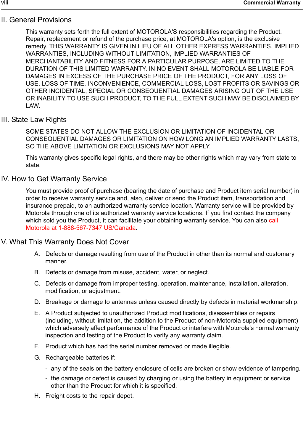 viii Commercial WarrantyII. General ProvisionsThis warranty sets forth the full extent of MOTOROLA&apos;S responsibilities regarding the Product. Repair, replacement or refund of the purchase price, at MOTOROLA&apos;s option, is the exclusive remedy. THIS WARRANTY IS GIVEN IN LIEU OF ALL OTHER EXPRESS WARRANTIES. IMPLIED WARRANTIES, INCLUDING WITHOUT LIMITATION, IMPLIED WARRANTIES OF MERCHANTABILITY AND FITNESS FOR A PARTICULAR PURPOSE, ARE LIMITED TO THE DURATION OF THIS LIMITED WARRANTY. IN NO EVENT SHALL MOTOROLA BE LIABLE FOR DAMAGES IN EXCESS OF THE PURCHASE PRICE OF THE PRODUCT, FOR ANY LOSS OF USE, LOSS OF TIME, INCONVENIENCE, COMMERCIAL LOSS, LOST PROFITS OR SAVINGS OR OTHER INCIDENTAL, SPECIAL OR CONSEQUENTIAL DAMAGES ARISING OUT OF THE USE OR INABILITY TO USE SUCH PRODUCT, TO THE FULL EXTENT SUCH MAY BE DISCLAIMED BY LAW.III. State Law RightsSOME STATES DO NOT ALLOW THE EXCLUSION OR LIMITATION OF INCIDENTAL OR CONSEQUENTIAL DAMAGES OR LIMITATION ON HOW LONG AN IMPLIED WARRANTY LASTS, SO THE ABOVE LIMITATION OR EXCLUSIONS MAY NOT APPLY.This warranty gives specific legal rights, and there may be other rights which may vary from state to state.IV. How to Get Warranty ServiceYou must provide proof of purchase (bearing the date of purchase and Product item serial number) in order to receive warranty service and, also, deliver or send the Product item, transportation and insurance prepaid, to an authorized warranty service location. Warranty service will be provided by Motorola through one of its authorized warranty service locations. If you first contact the company which sold you the Product, it can facilitate your obtaining warranty service. You can also call Motorola at 1-888-567-7347 US/Canada.V. What This Warranty Does Not CoverA. Defects or damage resulting from use of the Product in other than its normal and customary manner.B. Defects or damage from misuse, accident, water, or neglect.C. Defects or damage from improper testing, operation, maintenance, installation, alteration, modification, or adjustment.D. Breakage or damage to antennas unless caused directly by defects in material workmanship.E. A Product subjected to unauthorized Product modifications, disassemblies or repairs (including, without limitation, the addition to the Product of non-Motorola supplied equipment) which adversely affect performance of the Product or interfere with Motorola&apos;s normal warranty inspection and testing of the Product to verify any warranty claim.F. Product which has had the serial number removed or made illegible.G. Rechargeable batteries if:- any of the seals on the battery enclosure of cells are broken or show evidence of tampering.- the damage or defect is caused by charging or using the battery in equipment or service other than the Product for which it is specified.H. Freight costs to the repair depot.