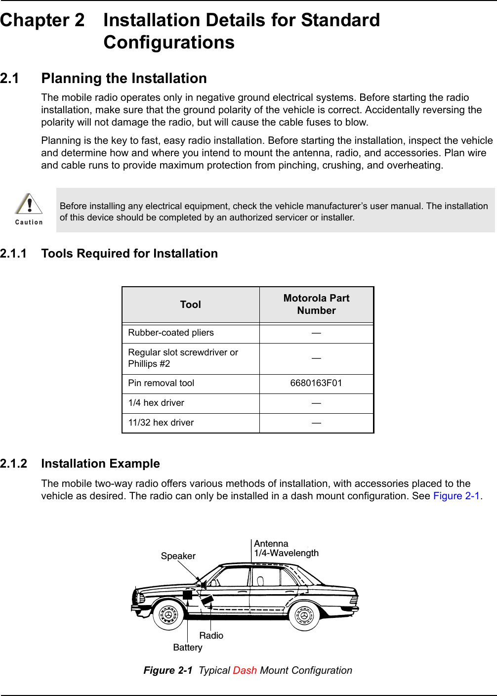 Chapter 2 Installation Details for Standard Configurations2.1 Planning the InstallationThe mobile radio operates only in negative ground electrical systems. Before starting the radio installation, make sure that the ground polarity of the vehicle is correct. Accidentally reversing the polarity will not damage the radio, but will cause the cable fuses to blow.Planning is the key to fast, easy radio installation. Before starting the installation, inspect the vehicle and determine how and where you intend to mount the antenna, radio, and accessories. Plan wire and cable runs to provide maximum protection from pinching, crushing, and overheating.2.1.1 Tools Required for Installation2.1.2 Installation ExampleThe mobile two-way radio offers various methods of installation, with accessories placed to the vehicle as desired. The radio can only be installed in a dash mount configuration. See Figure 2-1.Before installing any electrical equipment, check the vehicle manufacturer’s user manual. The installation of this device should be completed by an authorized servicer or installer.Tool Motorola Part NumberRubber-coated pliers —Regular slot screwdriver or Phillips #2 —Pin removal tool 6680163F011/4 hex driver —11/32 hex driver —Figure 2-1  Typical Dash Mount ConfigurationC a u t i o nRadioAntenna1/4-WavelengthBatterySpeaker