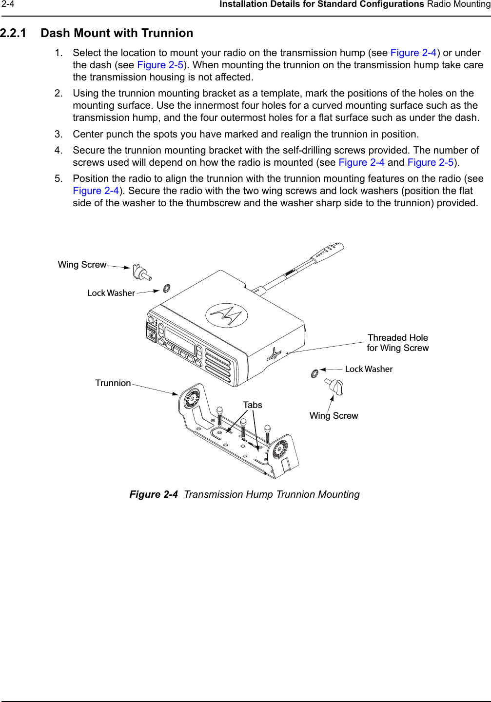 2-4 Installation Details for Standard Configurations Radio Mounting2.2.1 Dash Mount with Trunnion1. Select the location to mount your radio on the transmission hump (see Figure 2-4) or under the dash (see Figure 2-5). When mounting the trunnion on the transmission hump take care the transmission housing is not affected.2. Using the trunnion mounting bracket as a template, mark the positions of the holes on the mounting surface. Use the innermost four holes for a curved mounting surface such as the transmission hump, and the four outermost holes for a flat surface such as under the dash.3. Center punch the spots you have marked and realign the trunnion in position.4. Secure the trunnion mounting bracket with the self-drilling screws provided. The number of screws used will depend on how the radio is mounted (see Figure 2-4 and Figure 2-5).5. Position the radio to align the trunnion with the trunnion mounting features on the radio (see Figure 2-4). Secure the radio with the two wing screws and lock washers (position the flat side of the washer to the thumbscrew and the washer sharp side to the trunnion) provided.Figure 2-4  Transmission Hump Trunnion MountingWing Screw T runnio n Wing Screw Threaded Hole for Wing Screw T ab s  Lock Washer Lock Washer 