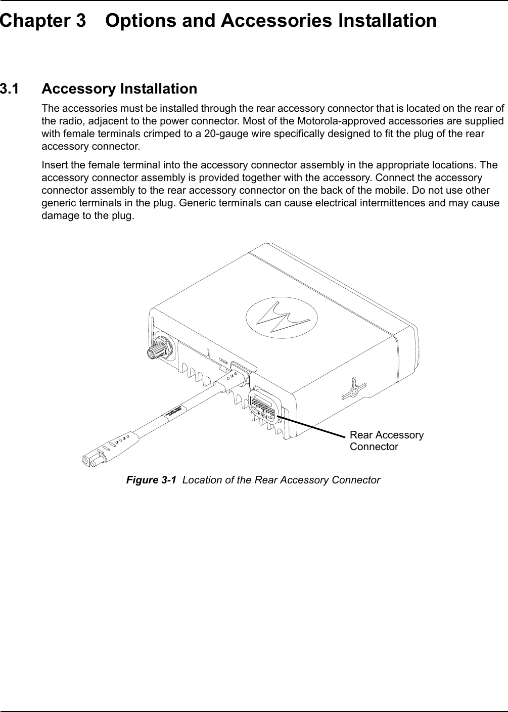 Chapter 3 Options and Accessories Installation3.1 Accessory InstallationThe accessories must be installed through the rear accessory connector that is located on the rear of the radio, adjacent to the power connector. Most of the Motorola-approved accessories are supplied with female terminals crimped to a 20-gauge wire specifically designed to fit the plug of the rear accessory connector.Insert the female terminal into the accessory connector assembly in the appropriate locations. The accessory connector assembly is provided together with the accessory. Connect the accessory connector assembly to the rear accessory connector on the back of the mobile. Do not use other generic terminals in the plug. Generic terminals can cause electrical intermittences and may cause damage to the plug.       Figure 3-1  Location of the Rear Accessory ConnectorRear AccessoryConnector