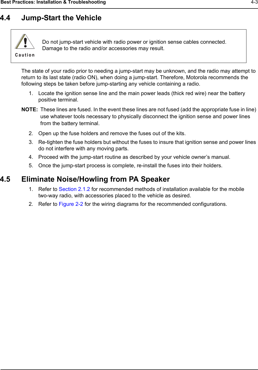 Best Practices: Installation &amp; Troubleshooting 4-34.4 Jump-Start the VehicleThe state of your radio prior to needing a jump-start may be unknown, and the radio may attempt to return to its last state (radio ON), when doing a jump-start. Therefore, Motorola recommends the following steps be taken before jump-starting any vehicle containing a radio.1. Locate the ignition sense line and the main power leads (thick red wire) near the battery positive terminal.NOTE: These lines are fused. In the event these lines are not fused (add the appropriate fuse in line) use whatever tools necessary to physically disconnect the ignition sense and power lines from the battery terminal.2. Open up the fuse holders and remove the fuses out of the kits.3. Re-tighten the fuse holders but without the fuses to insure that ignition sense and power lines do not interfere with any moving parts.4. Proceed with the jump-start routine as described by your vehicle owner’s manual.5. Once the jump-start process is complete, re-install the fuses into their holders.4.5 Eliminate Noise/Howling from PA Speaker1. Refer to Section 2.1.2 for recommended methods of installation available for the mobile  two-way radio, with accessories placed to the vehicle as desired.2. Refer to Figure 2-2 for the wiring diagrams for the recommended configurations.Do not jump-start vehicle with radio power or ignition sense cables connected. Damage to the radio and/or accessories may result.C a u t i o n