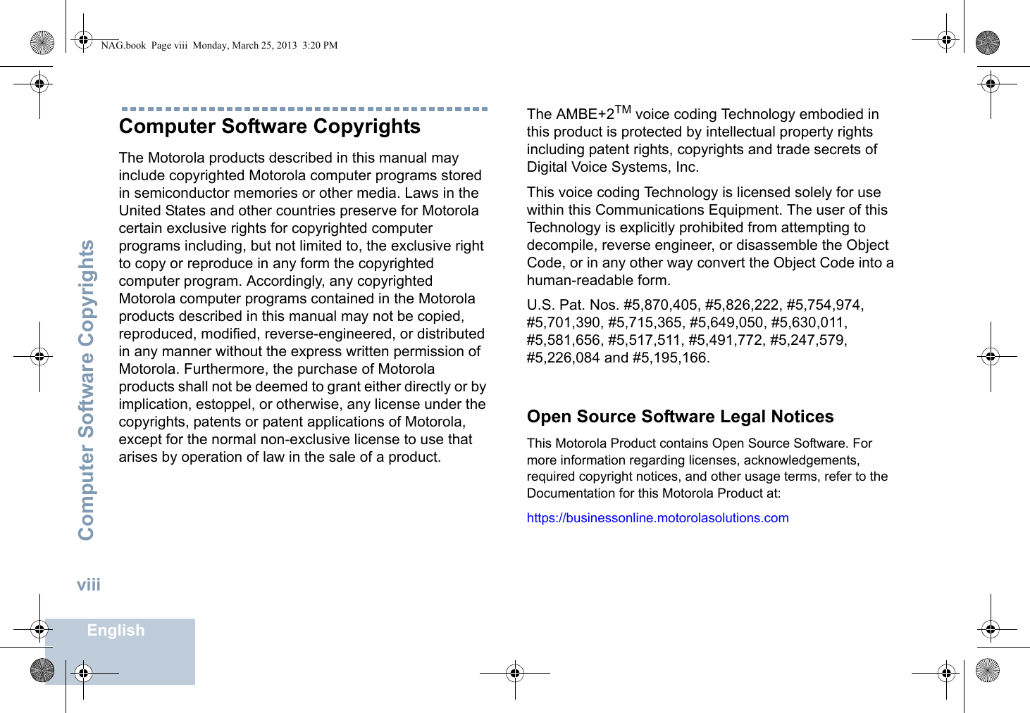 Computer Software CopyrightsEnglishviiiComputer Software CopyrightsThe Motorola products described in this manual may include copyrighted Motorola computer programs stored in semiconductor memories or other media. Laws in the United States and other countries preserve for Motorola certain exclusive rights for copyrighted computer programs including, but not limited to, the exclusive right to copy or reproduce in any form the copyrighted computer program. Accordingly, any copyrighted Motorola computer programs contained in the Motorola products described in this manual may not be copied, reproduced, modified, reverse-engineered, or distributed in any manner without the express written permission of Motorola. Furthermore, the purchase of Motorola products shall not be deemed to grant either directly or by implication, estoppel, or otherwise, any license under the copyrights, patents or patent applications of Motorola, except for the normal non-exclusive license to use that arises by operation of law in the sale of a product.The AMBE+2TM voice coding Technology embodied in this product is protected by intellectual property rights including patent rights, copyrights and trade secrets of Digital Voice Systems, Inc. This voice coding Technology is licensed solely for use within this Communications Equipment. The user of this Technology is explicitly prohibited from attempting to decompile, reverse engineer, or disassemble the Object Code, or in any other way convert the Object Code into a human-readable form. U.S. Pat. Nos. #5,870,405, #5,826,222, #5,754,974, #5,701,390, #5,715,365, #5,649,050, #5,630,011, #5,581,656, #5,517,511, #5,491,772, #5,247,579, #5,226,084 and #5,195,166.Open Source Software Legal NoticesThis Motorola Product contains Open Source Software. For more information regarding licenses, acknowledgements, required copyright notices, and other usage terms, refer to the Documentation for this Motorola Product at: https://businessonline.motorolasolutions.com   NAG.book  Page viii  Monday, March 25, 2013  3:20 PM