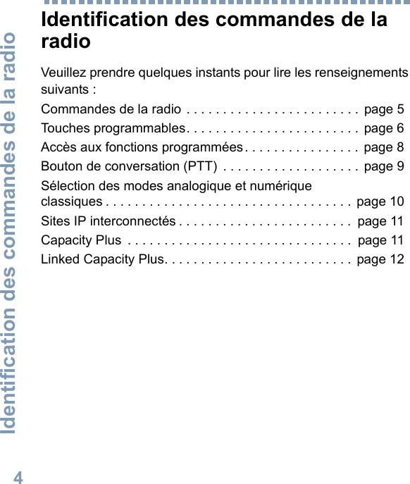 Identification des commandes de la radio4Français canadienIdentification des commandes de la radioVeuillez prendre quelques instants pour lire les renseignements suivants :Commandes de la radio . . . . . . . . . . . . . . . . . . . . . . . . page 5Touches programmables. . . . . . . . . . . . . . . . . . . . . . . . page 6Accès aux fonctions programmées. . . . . . . . . . . . . . . . page 8Bouton de conversation (PTT)  . . . . . . . . . . . . . . . . . . . page 9Sélection des modes analogique et numérique classiques . . . . . . . . . . . . . . . . . . . . . . . . . . . . . . . . . . page 10Sites IP interconnectés . . . . . . . . . . . . . . . . . . . . . . . .  page 11Capacity Plus  . . . . . . . . . . . . . . . . . . . . . . . . . . . . . . .  page 11Linked Capacity Plus. . . . . . . . . . . . . . . . . . . . . . . . . . page 12