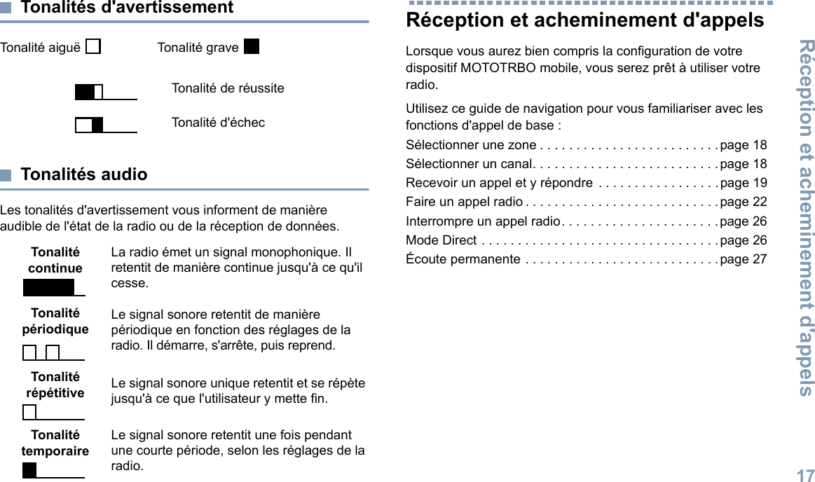 Réception et acheminement d&apos;appels17Français canadienTonalités d&apos;avertissementTonalité aiguë    Tonalité grave Tonalités audioLes tonalités d&apos;avertissement vous informent de manière audible de l&apos;état de la radio ou de la réception de données.Réception et acheminement d&apos;appelsLorsque vous aurez bien compris la configuration de votre dispositif MOTOTRBO mobile, vous serez prêt à utiliser votre radio.Utilisez ce guide de navigation pour vous familiariser avec les fonctions d&apos;appel de base :Sélectionner une zone . . . . . . . . . . . . . . . . . . . . . . . . .page 18Sélectionner un canal. . . . . . . . . . . . . . . . . . . . . . . . . .page 18Recevoir un appel et y répondre . . . . . . . . . . . . . . . . .page 19Faire un appel radio . . . . . . . . . . . . . . . . . . . . . . . . . . . page 22Interrompre un appel radio. . . . . . . . . . . . . . . . . . . . . .page 26Mode Direct . . . . . . . . . . . . . . . . . . . . . . . . . . . . . . . . . page 26Écoute permanente . . . . . . . . . . . . . . . . . . . . . . . . . . .page 27Tonalité de réussiteTonalité d&apos;échecTonalité continueLa radio émet un signal monophonique. Il retentit de manière continue jusqu&apos;à ce qu&apos;il cesse.Tonalité périodique Le signal sonore retentit de manière périodique en fonction des réglages de la radio. Il démarre, s&apos;arrête, puis reprend.Tonalité répétitive Le signal sonore unique retentit et se répète jusqu&apos;à ce que l&apos;utilisateur y mette fin.Tonalité temporaireLe signal sonore retentit une fois pendant une courte période, selon les réglages de la radio.