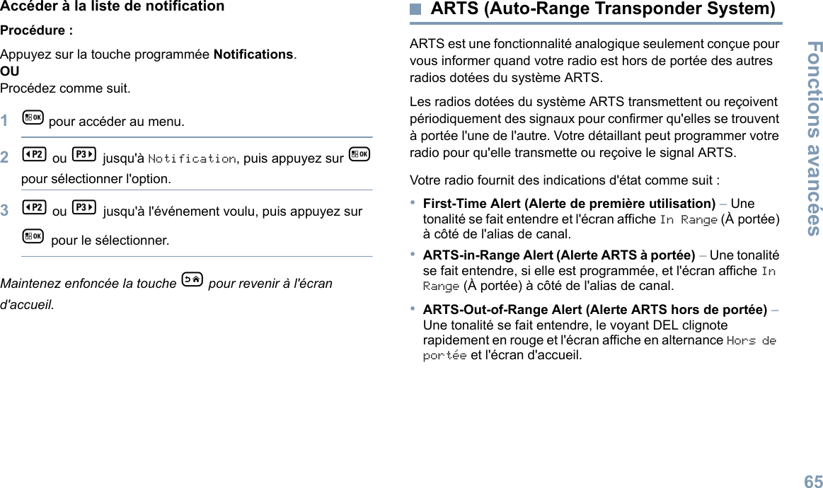 Fonctions avancées65Français canadienAccéder à la liste de notificationProcédure :Appuyez sur la touche programmée Notifications.OUProcédez comme suit.1g     pour accéder au menu.2b   ou c    jusqu&apos;à Notification, puis appuyez sur g pour sélectionner l&apos;option.3b   ou c       jusqu&apos;à l&apos;événement voulu, puis appuyez sur g     pour le sélectionner.Maintenez enfoncée la touche e   pour revenir à l&apos;écran d&apos;accueil.ARTS (Auto-Range Transponder System)ARTS est une fonctionnalité analogique seulement conçue pour vous informer quand votre radio est hors de portée des autres radios dotées du système ARTS.Les radios dotées du système ARTS transmettent ou reçoivent périodiquement des signaux pour confirmer qu&apos;elles se trouvent à portée l&apos;une de l&apos;autre. Votre détaillant peut programmer votre radio pour qu&apos;elle transmette ou reçoive le signal ARTS. Votre radio fournit des indications d&apos;état comme suit :•First-Time Alert (Alerte de première utilisation) – Une tonalité se fait entendre et l&apos;écran affiche InRange (À portée) à côté de l&apos;alias de canal.•ARTS-in-Range Alert (Alerte ARTS à portée) – Une tonalité se fait entendre, si elle est programmée, et l&apos;écran affiche In Range (À portée) à côté de l&apos;alias de canal. •ARTS-Out-of-Range Alert (Alerte ARTS hors de portée) – Une tonalité se fait entendre, le voyant DEL clignote rapidement en rouge et l&apos;écran affiche en alternance Hors de portée et l&apos;écran d&apos;accueil.