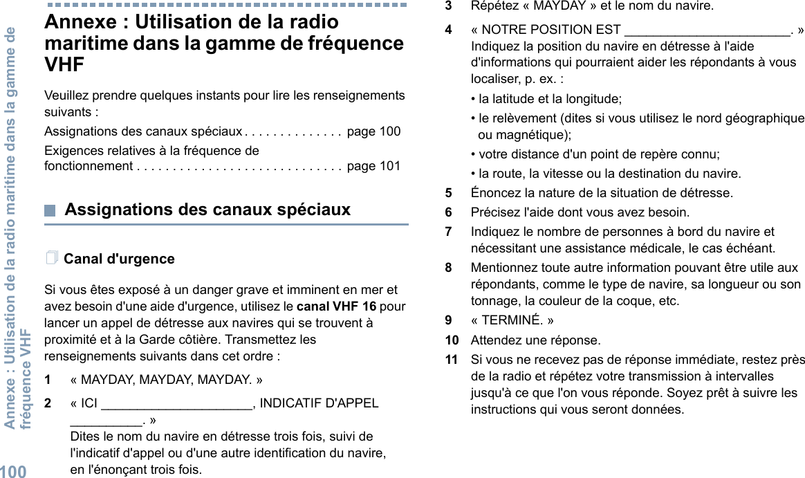 Annexe : Utilisation de la radio maritime dans la gamme de fréquence VHF100Français canadienAnnexe : Utilisation de la radio maritime dans la gamme de fréquence VHFVeuillez prendre quelques instants pour lire les renseignements suivants :Assignations des canaux spéciaux . . . . . . . . . . . . . . page 100Exigences relatives à la fréquence de fonctionnement . . . . . . . . . . . . . . . . . . . . . . . . . . . . . page 101Assignations des canaux spéciauxCanal d&apos;urgenceSi vous êtes exposé à un danger grave et imminent en mer et avez besoin d&apos;une aide d&apos;urgence, utilisez le canal VHF 16 pour lancer un appel de détresse aux navires qui se trouvent à proximité et à la Garde côtière. Transmettez les renseignements suivants dans cet ordre :1« MAYDAY, MAYDAY, MAYDAY. »2« ICI _____________________, INDICATIF D&apos;APPEL __________. »Dites le nom du navire en détresse trois fois, suivi de l&apos;indicatif d&apos;appel ou d&apos;une autre identification du navire, en l&apos;énonçant trois fois.3Répétez « MAYDAY » et le nom du navire.4« NOTRE POSITION EST _______________________. » Indiquez la position du navire en détresse à l&apos;aide d&apos;informations qui pourraient aider les répondants à vous localiser, p. ex. :• la latitude et la longitude;• le relèvement (dites si vous utilisez le nord géographique ou magnétique);• votre distance d&apos;un point de repère connu;• la route, la vitesse ou la destination du navire.5Énoncez la nature de la situation de détresse.6Précisez l&apos;aide dont vous avez besoin.7Indiquez le nombre de personnes à bord du navire et nécessitant une assistance médicale, le cas échéant.8Mentionnez toute autre information pouvant être utile aux répondants, comme le type de navire, sa longueur ou son tonnage, la couleur de la coque, etc.9« TERMINÉ. »10 Attendez une réponse.11 Si vous ne recevez pas de réponse immédiate, restez près de la radio et répétez votre transmission à intervalles jusqu&apos;à ce que l&apos;on vous réponde. Soyez prêt à suivre les instructions qui vous seront données.