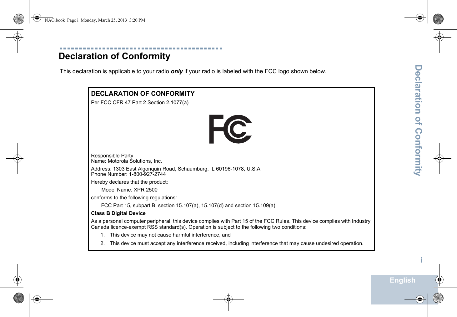 Declaration of ConformityEnglishiDeclaration of ConformityThis declaration is applicable to your radio only if your radio is labeled with the FCC logo shown below.DECLARATION OF CONFORMITYPer FCC CFR 47 Part 2 Section 2.1077(a)Responsible Party Name: Motorola Solutions, Inc.Address: 1303 East Algonquin Road, Schaumburg, IL 60196-1078, U.S.A.Phone Number: 1-800-927-2744Hereby declares that the product:Model Name: XPR 2500conforms to the following regulations:FCC Part 15, subpart B, section 15.107(a), 15.107(d) and section 15.109(a)Class B Digital DeviceAs a personal computer peripheral, this device complies with Part 15 of the FCC Rules. This device complies with Industry Canada licence-exempt RSS standard(s). Operation is subject to the following two conditions:1. This device may not cause harmful interference, and 2. This device must accept any interference received, including interference that may cause undesired operation.NAG.book  Page i  Monday, March 25, 2013  3:20 PM