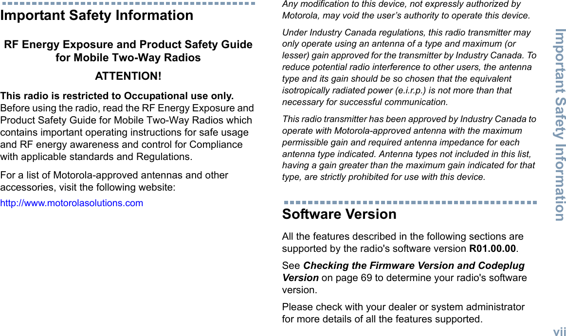 Important Safety InformationEnglishviiImportant Safety InformationRF Energy Exposure and Product Safety Guide for Mobile Two-Way RadiosATTENTION! This radio is restricted to Occupational use only. Before using the radio, read the RF Energy Exposure and Product Safety Guide for Mobile Two-Way Radios which contains important operating instructions for safe usage and RF energy awareness and control for Compliance with applicable standards and Regulations.For a list of Motorola-approved antennas and other accessories, visit the following website: http://www.motorolasolutions.comAny modification to this device, not expressly authorized by Motorola, may void the user’s authority to operate this device.Under Industry Canada regulations, this radio transmitter may only operate using an antenna of a type and maximum (or lesser) gain approved for the transmitter by Industry Canada. To reduce potential radio interference to other users, the antenna type and its gain should be so chosen that the equivalent isotropically radiated power (e.i.r.p.) is not more than that necessary for successful communication.This radio transmitter has been approved by Industry Canada to operate with Motorola-approved antenna with the maximum permissible gain and required antenna impedance for each antenna type indicated. Antenna types not included in this list, having a gain greater than the maximum gain indicated for that type, are strictly prohibited for use with this device.Software VersionAll the features described in the following sections are supported by the radio&apos;s software version R01.00.00.See Checking the Firmware Version and Codeplug Version on page 69 to determine your radio&apos;s software version.Please check with your dealer or system administrator for more details of all the features supported.
