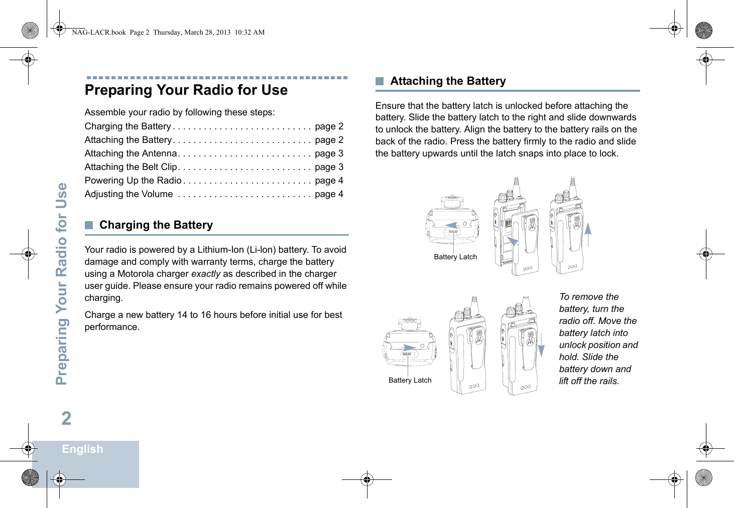 Preparing Your Radio for UseEnglish2Preparing Your Radio for UseAssemble your radio by following these steps:Charging the Battery . . . . . . . . . . . . . . . . . . . . . . . . . . .  page 2Attaching the Battery. . . . . . . . . . . . . . . . . . . . . . . . . . .  page 2Attaching the Antenna. . . . . . . . . . . . . . . . . . . . . . . . . .  page 3Attaching the Belt Clip. . . . . . . . . . . . . . . . . . . . . . . . . .  page 3Powering Up the Radio . . . . . . . . . . . . . . . . . . . . . . . . .  page 4Adjusting the Volume  . . . . . . . . . . . . . . . . . . . . . . . . . .  page 4Charging the BatteryYour radio is powered by a Lithium-Ion (Li-lon) battery. To avoid damage and comply with warranty terms, charge the battery using a Motorola charger exactly as described in the charger user guide. Please ensure your radio remains powered off while charging.Charge a new battery 14 to 16 hours before initial use for best performance.Attaching the BatteryEnsure that the battery latch is unlocked before attaching the battery. Slide the battery latch to the right and slide downwards to unlock the battery. Align the battery to the battery rails on the back of the radio. Press the battery firmly to the radio and slide the battery upwards until the latch snaps into place to lock. To remove the battery, turn the radio off. Move the battery latch into unlock position and hold. Slide the battery down and lift off the rails.Battery LatchBattery LatchNAG-LACR.book  Page 2  Thursday, March 28, 2013  10:32 AM