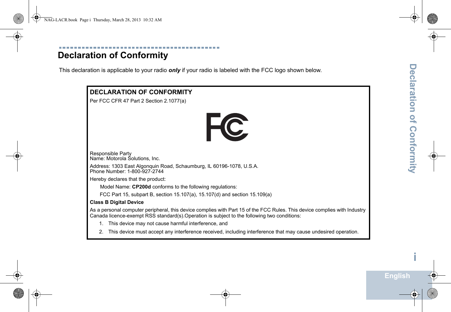 Declaration of ConformityEnglishiDeclaration of ConformityThis declaration is applicable to your radio only if your radio is labeled with the FCC logo shown below.DECLARATION OF CONFORMITYPer FCC CFR 47 Part 2 Section 2.1077(a)Responsible Party Name: Motorola Solutions, Inc.Address: 1303 East Algonquin Road, Schaumburg, IL 60196-1078, U.S.A.Phone Number: 1-800-927-2744Hereby declares that the product:Model Name: CP200d conforms to the following regulations:FCC Part 15, subpart B, section 15.107(a), 15.107(d) and section 15.109(a)Class B Digital DeviceAs a personal computer peripheral, this device complies with Part 15 of the FCC Rules. This device complies with Industry Canada licence-exempt RSS standard(s).Operation is subject to the following two conditions:1. This device may not cause harmful interference, and 2. This device must accept any interference received, including interference that may cause undesired operation.NAG-LACR.book  Page i  Thursday, March 28, 2013  10:32 AM