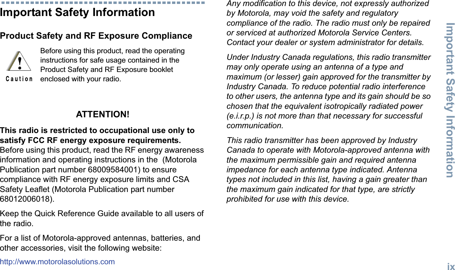 Important Safety InformationEnglishixImportant Safety InformationProduct Safety and RF Exposure ComplianceATTENTION! This radio is restricted to occupational use only to satisfy FCC RF energy exposure requirements. Before using this product, read the RF energy awareness information and operating instructions in the  (Motorola Publication part number 68009584001) to ensure compliance with RF energy exposure limits and CSA Safety Leaflet (Motorola Publication part number 68012006018). Keep the Quick Reference Guide available to all users of the radio. For a list of Motorola-approved antennas, batteries, and other accessories, visit the following website: http://www.motorolasolutions.comAny modification to this device, not expressly authorized by Motorola, may void the safety and regulatory compliance of the radio. The radio must only be repaired or serviced at authorized Motorola Service Centers. Contact your dealer or system administrator for details. Under Industry Canada regulations, this radio transmitter may only operate using an antenna of a type and maximum (or lesser) gain approved for the transmitter by Industry Canada. To reduce potential radio interference to other users, the antenna type and its gain should be so chosen that the equivalent isotropically radiated power (e.i.r.p.) is not more than that necessary for successful communication.This radio transmitter has been approved by Industry Canada to operate with Motorola-approved antenna with the maximum permissible gain and required antenna impedance for each antenna type indicated. Antenna types not included in this list, having a gain greater than the maximum gain indicated for that type, are strictly prohibited for use with this device.Before using this product, read the operating instructions for safe usage contained in the Product Safety and RF Exposure booklet enclosed with your radio.