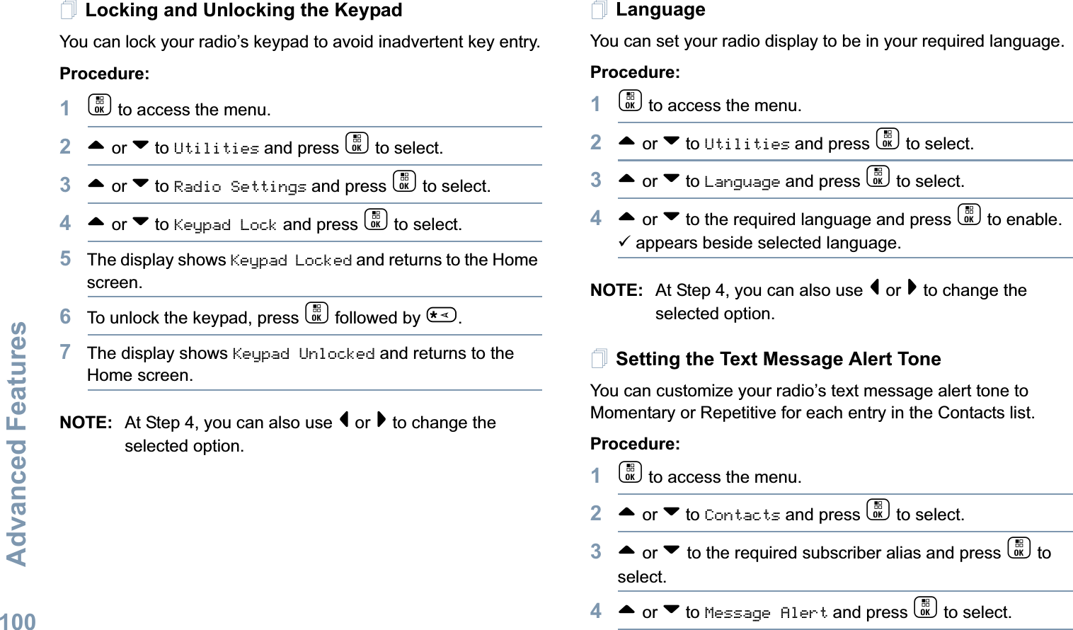 Advanced FeaturesEnglish100Locking and Unlocking the KeypadYou can lock your radio’s keypad to avoid inadvertent key entry.Procedure:1c to access the menu.2^ or v to Utilities and press c to select.3^ or v to Radio Settings and press c to select.4^ or v to Keypad Lock and press c to select.5The display shows Keypad Locked and returns to the Home screen.6To unlock the keypad, press c followed by *.7The display shows Keypad Unlocked and returns to the Home screen.NOTE: At Step 4, you can also use &lt; or &gt; to change the selected option.LanguageYou can set your radio display to be in your required language. Procedure: 1c to access the menu.2^ or v to Utilities and press c to select.3^ or v to Language and press c to select.4^ or v to the required language and press c to enable. 9 appears beside selected language.NOTE: At Step 4, you can also use &lt; or &gt; to change the selected option.Setting the Text Message Alert ToneYou can customize your radio’s text message alert tone to Momentary or Repetitive for each entry in the Contacts list.Procedure: 1c to access the menu.2^ or v to Contacts and press c to select.3^ or v to the required subscriber alias and press c to select.4^ or v to Message Alert and press c to select.