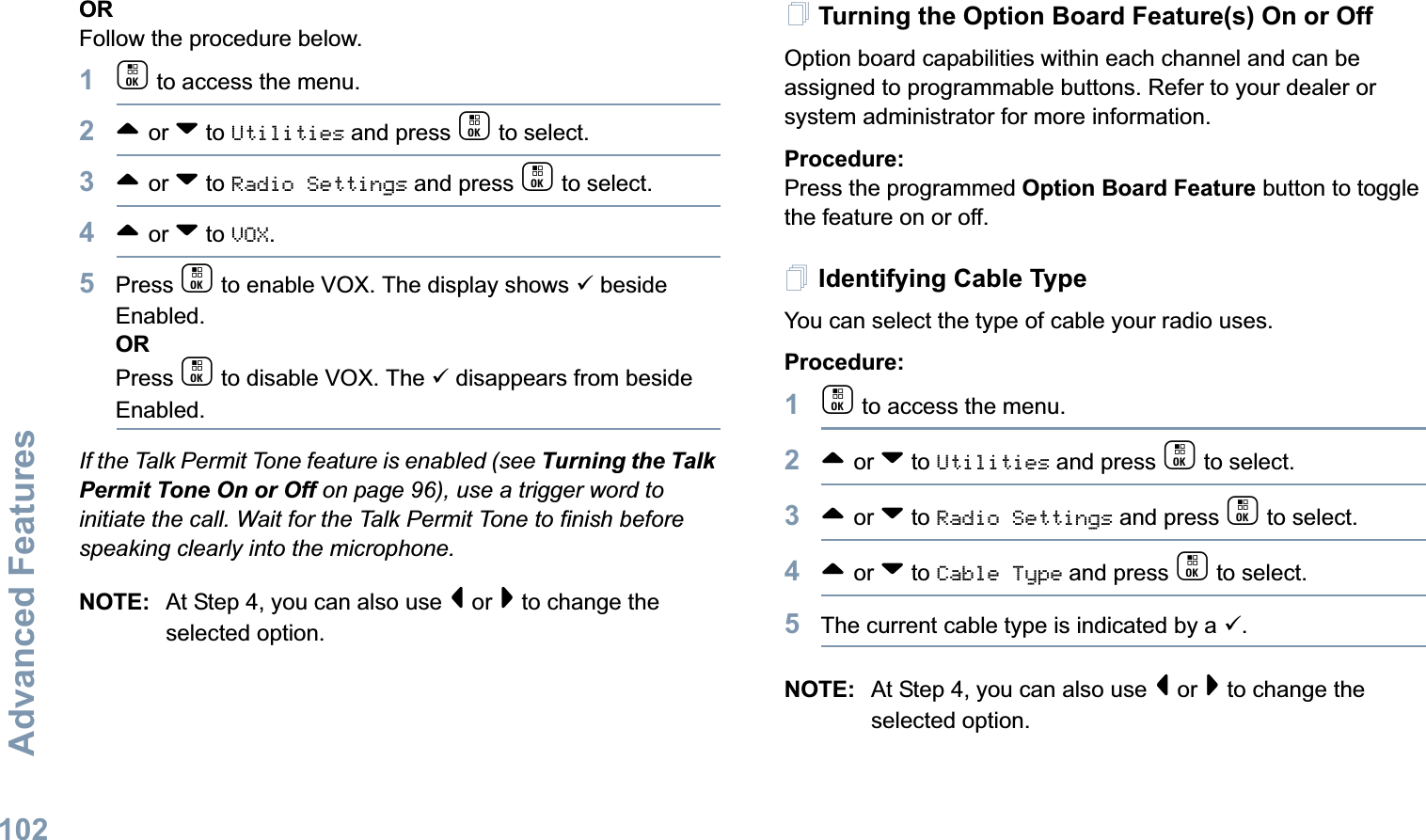 Advanced FeaturesEnglish102ORFollow the procedure below.1c to access the menu.2^ or v to Utilities and press c to select.3^ or v to Radio Settings and press c to select.4^ or v to VOX.5Press c to enable VOX. The display shows 9 beside Enabled.ORPress c to disable VOX. The 9 disappears from beside Enabled.If the Talk Permit Tone feature is enabled (see Turning the Talk Permit Tone On or Off on page 96), use a trigger word to initiate the call. Wait for the Talk Permit Tone to finish before speaking clearly into the microphone.NOTE: At Step 4, you can also use &lt; or &gt; to change the selected option.Turning the Option Board Feature(s) On or OffOption board capabilities within each channel and can be assigned to programmable buttons. Refer to your dealer or system administrator for more information.Procedure: Press the programmed Option Board Feature button to toggle the feature on or off.Identifying Cable TypeYou can select the type of cable your radio uses.Procedure: 1c to access the menu.2^ or v to Utilities and press c to select.3^ or v to Radio Settings and press c to select.4^ or v to Cable Type and press c to select.5The current cable type is indicated by a 9.NOTE: At Step 4, you can also use &lt; or &gt; to change the selected option.