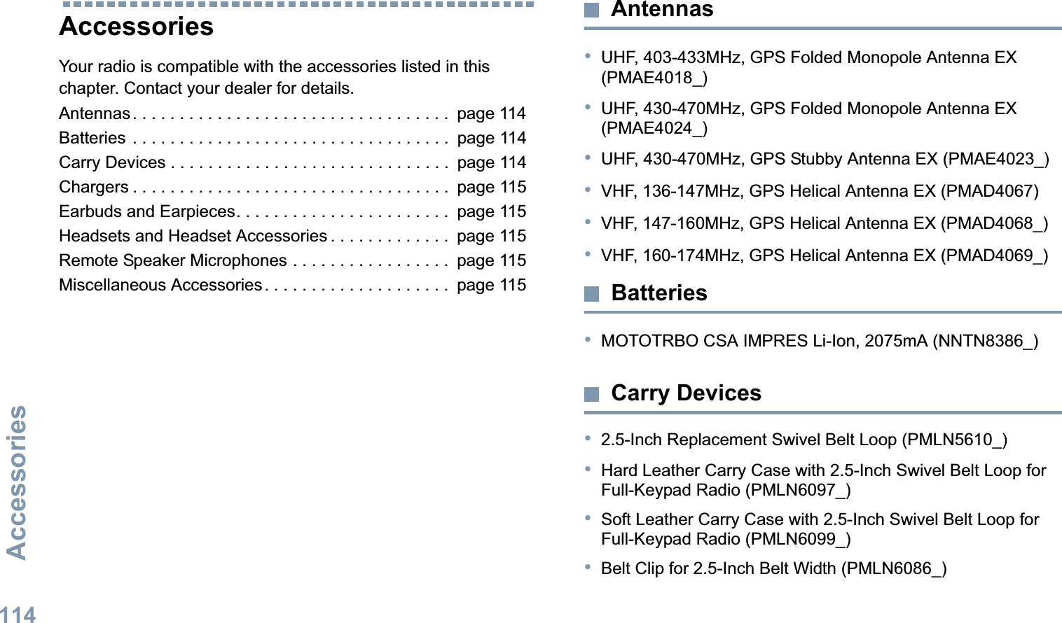 AccessoriesEnglish114AccessoriesYour radio is compatible with the accessories listed in this chapter. Contact your dealer for details.Antennas. . . . . . . . . . . . . . . . . . . . . . . . . . . . . . . . . .  page 114Batteries . . . . . . . . . . . . . . . . . . . . . . . . . . . . . . . . . .  page 114Carry Devices . . . . . . . . . . . . . . . . . . . . . . . . . . . . . .  page 114Chargers . . . . . . . . . . . . . . . . . . . . . . . . . . . . . . . . . .  page 115Earbuds and Earpieces. . . . . . . . . . . . . . . . . . . . . . .  page 115Headsets and Headset Accessories . . . . . . . . . . . . .  page 115Remote Speaker Microphones . . . . . . . . . . . . . . . . .  page 115Miscellaneous Accessories. . . . . . . . . . . . . . . . . . . .  page 115Antennas•UHF, 403-433MHz, GPS Folded Monopole Antenna EX (PMAE4018_)•UHF, 430-470MHz, GPS Folded Monopole Antenna EX (PMAE4024_)•UHF, 430-470MHz, GPS Stubby Antenna EX (PMAE4023_)•VHF, 136-147MHz, GPS Helical Antenna EX (PMAD4067)•VHF, 147-160MHz, GPS Helical Antenna EX (PMAD4068_)•VHF, 160-174MHz, GPS Helical Antenna EX (PMAD4069_)Batteries•MOTOTRBO CSA IMPRES Li-Ion, 2075mA (NNTN8386_)Carry Devices•2.5-Inch Replacement Swivel Belt Loop (PMLN5610_)•Hard Leather Carry Case with 2.5-Inch Swivel Belt Loop for Full-Keypad Radio (PMLN6097_)•Soft Leather Carry Case with 2.5-Inch Swivel Belt Loop for Full-Keypad Radio (PMLN6099_)•Belt Clip for 2.5-Inch Belt Width (PMLN6086_)