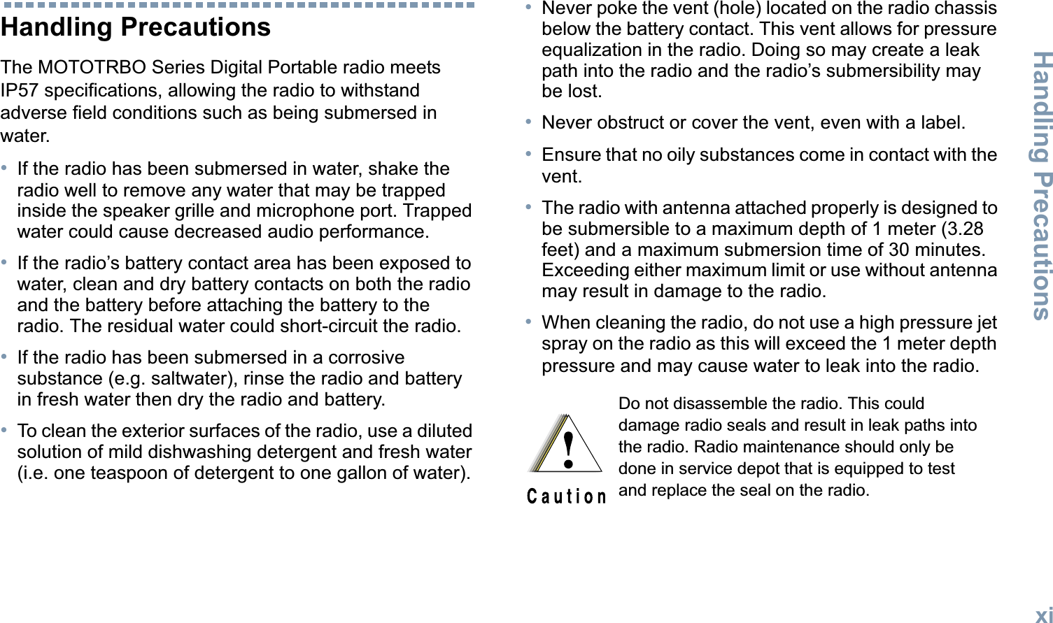 Handling PrecautionsEnglishxiHandling PrecautionsThe MOTOTRBO Series Digital Portable radio meets IP57 specifications, allowing the radio to withstand adverse field conditions such as being submersed in water.•If the radio has been submersed in water, shake the radio well to remove any water that may be trapped inside the speaker grille and microphone port. Trapped water could cause decreased audio performance.•If the radio’s battery contact area has been exposed to water, clean and dry battery contacts on both the radio and the battery before attaching the battery to the radio. The residual water could short-circuit the radio.•If the radio has been submersed in a corrosive substance (e.g. saltwater), rinse the radio and battery in fresh water then dry the radio and battery.•To clean the exterior surfaces of the radio, use a diluted solution of mild dishwashing detergent and fresh water (i.e. one teaspoon of detergent to one gallon of water).•Never poke the vent (hole) located on the radio chassis below the battery contact. This vent allows for pressure equalization in the radio. Doing so may create a leak path into the radio and the radio’s submersibility may be lost.•Never obstruct or cover the vent, even with a label. •Ensure that no oily substances come in contact with the vent.•The radio with antenna attached properly is designed to be submersible to a maximum depth of 1 meter (3.28 feet) and a maximum submersion time of 30 minutes. Exceeding either maximum limit or use without antenna may result in damage to the radio.•When cleaning the radio, do not use a high pressure jet spray on the radio as this will exceed the 1 meter depth pressure and may cause water to leak into the radio. Do not disassemble the radio. This could damage radio seals and result in leak paths into the radio. Radio maintenance should only be done in service depot that is equipped to test and replace the seal on the radio.