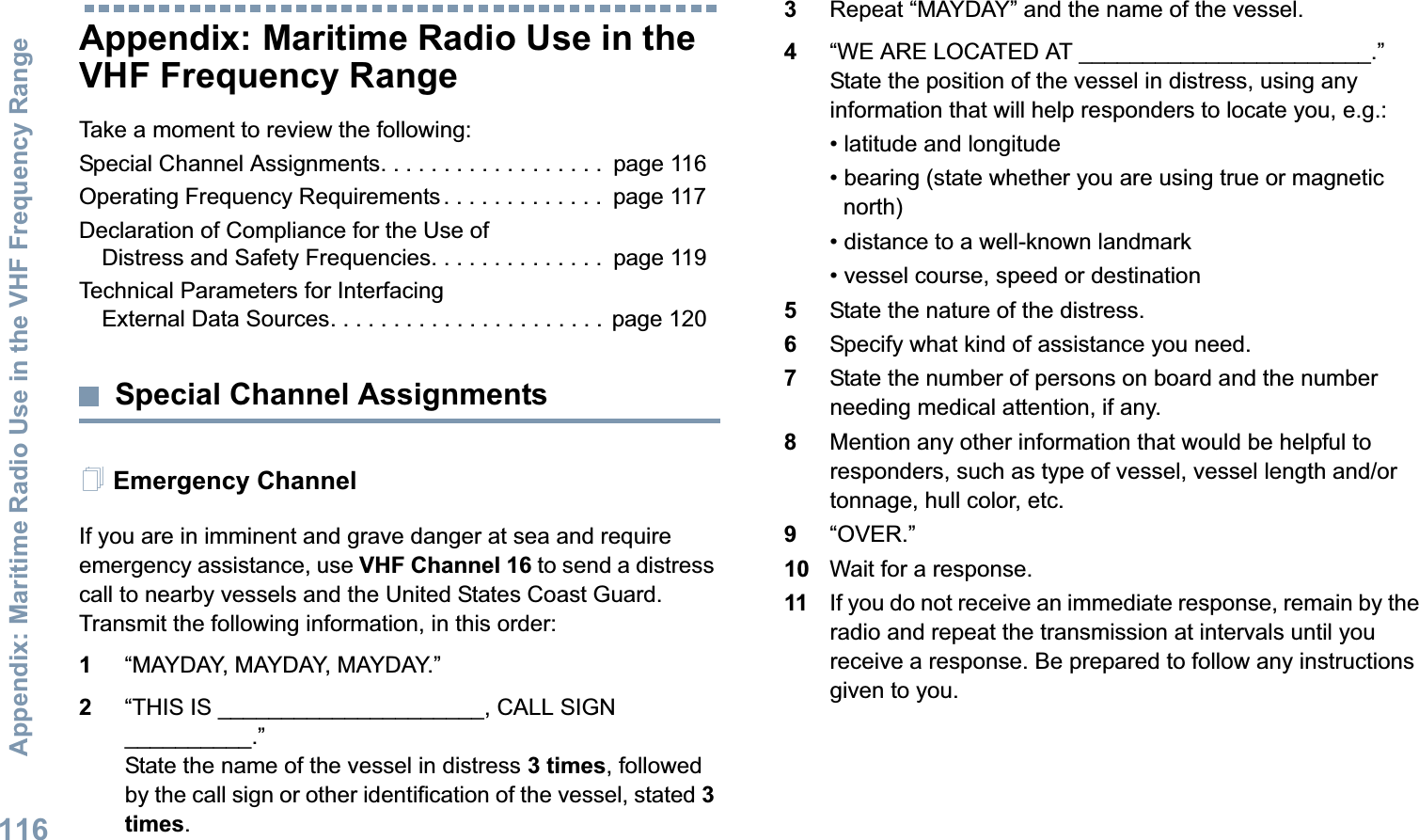 Appendix: Maritime Radio Use in the VHF Frequency RangeEnglish116Appendix: Maritime Radio Use in the VHF Frequency RangeTake a moment to review the following:Special Channel Assignments. . . . . . . . . . . . . . . . . .  page 116Operating Frequency Requirements. . . . . . . . . . . . .  page 117Declaration of Compliance for the Use of Distress and Safety Frequencies. . . . . . . . . . . . . .  page 119Technical Parameters for InterfacingExternal Data Sources. . . . . . . . . . . . . . . . . . . . . . page 120Special Channel AssignmentsEmergency ChannelIf you are in imminent and grave danger at sea and require emergency assistance, use VHF Channel 16 to send a distress call to nearby vessels and the United States Coast Guard. Transmit the following information, in this order:1“MAYDAY, MAYDAY, MAYDAY.”2“THIS IS _____________________, CALL SIGN __________.”State the name of the vessel in distress 3 times, followed by the call sign or other identification of the vessel, stated 3 times.3Repeat “MAYDAY” and the name of the vessel.4“WE ARE LOCATED AT _______________________.” State the position of the vessel in distress, using any information that will help responders to locate you, e.g.:• latitude and longitude• bearing (state whether you are using true or magnetic north)• distance to a well-known landmark• vessel course, speed or destination5State the nature of the distress.6Specify what kind of assistance you need.7State the number of persons on board and the number needing medical attention, if any.8Mention any other information that would be helpful to responders, such as type of vessel, vessel length and/or tonnage, hull color, etc.9“OVER.”10 Wait for a response.11 If you do not receive an immediate response, remain by the radio and repeat the transmission at intervals until you receive a response. Be prepared to follow any instructions given to you.