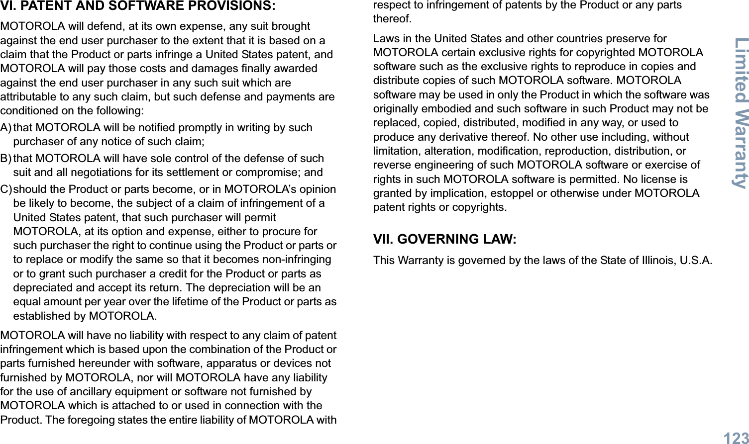Limited WarrantyEnglish123VI. PATENT AND SOFTWARE PROVISIONS:MOTOROLA will defend, at its own expense, any suit brought against the end user purchaser to the extent that it is based on a claim that the Product or parts infringe a United States patent, and MOTOROLA will pay those costs and damages finally awarded against the end user purchaser in any such suit which are attributable to any such claim, but such defense and payments are conditioned on the following:A) that MOTOROLA will be notified promptly in writing by such purchaser of any notice of such claim;B) that MOTOROLA will have sole control of the defense of such suit and all negotiations for its settlement or compromise; andC)should the Product or parts become, or in MOTOROLA’s opinion be likely to become, the subject of a claim of infringement of a United States patent, that such purchaser will permit MOTOROLA, at its option and expense, either to procure for such purchaser the right to continue using the Product or parts or to replace or modify the same so that it becomes non-infringing or to grant such purchaser a credit for the Product or parts as depreciated and accept its return. The depreciation will be an equal amount per year over the lifetime of the Product or parts as established by MOTOROLA.MOTOROLA will have no liability with respect to any claim of patent infringement which is based upon the combination of the Product or parts furnished hereunder with software, apparatus or devices not furnished by MOTOROLA, nor will MOTOROLA have any liability for the use of ancillary equipment or software not furnished by MOTOROLA which is attached to or used in connection with the Product. The foregoing states the entire liability of MOTOROLA with respect to infringement of patents by the Product or any parts thereof.Laws in the United States and other countries preserve for MOTOROLA certain exclusive rights for copyrighted MOTOROLA software such as the exclusive rights to reproduce in copies and distribute copies of such MOTOROLA software. MOTOROLA software may be used in only the Product in which the software was originally embodied and such software in such Product may not be replaced, copied, distributed, modified in any way, or used to produce any derivative thereof. No other use including, without limitation, alteration, modification, reproduction, distribution, or reverse engineering of such MOTOROLA software or exercise of rights in such MOTOROLA software is permitted. No license is granted by implication, estoppel or otherwise under MOTOROLA patent rights or copyrights.VII. GOVERNING LAW:This Warranty is governed by the laws of the State of Illinois, U.S.A.