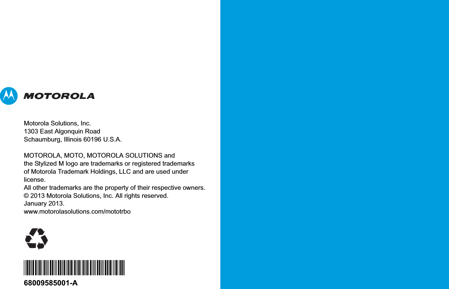 Motorola Solutions, Inc.1303 East Algonquin RoadSchaumburg, Illinois 60196 U.S.A.MOTOROLA, MOTO, MOTOROLA SOLUTIONS and the Stylized M logo are trademarks or registered trademarks of Motorola Trademark Holdings, LLC and are used under license.All other trademarks are the property of their respective owners. © 2013 Motorola Solutions, Inc. All rights reserved.January 2013.www.motorolasolutions.com/mototrbo*68009585001*68009585001-A