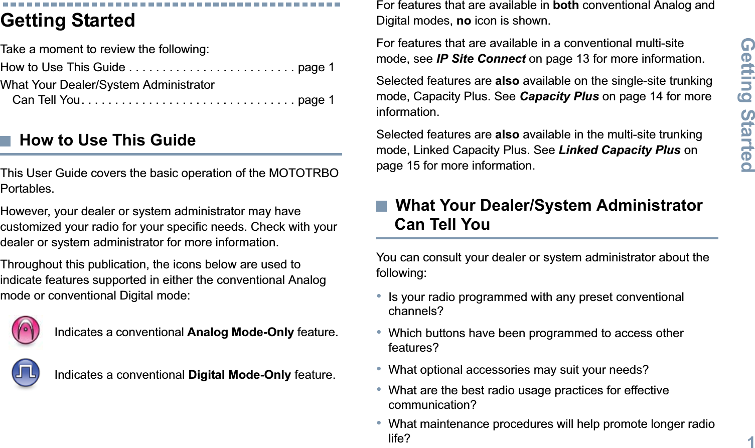 Getting StartedEnglish1Getting StartedTake a moment to review the following:How to Use This Guide . . . . . . . . . . . . . . . . . . . . . . . . . page 1What Your Dealer/System Administrator Can Tell You. . . . . . . . . . . . . . . . . . . . . . . . . . . . . . . . page 1How to Use This GuideThis User Guide covers the basic operation of the MOTOTRBO Portables.However, your dealer or system administrator may have customized your radio for your specific needs. Check with your dealer or system administrator for more information.Throughout this publication, the icons below are used to indicate features supported in either the conventional Analog mode or conventional Digital mode:For features that are available in both conventional Analog and Digital modes, no icon is shown.For features that are available in a conventional multi-site mode, see IP Site Connect on page 13 for more information.Selected features are also available on the single-site trunking mode, Capacity Plus. See Capacity Plus on page 14 for more information.Selected features are also available in the multi-site trunking mode, Linked Capacity Plus. See Linked Capacity Plus on page 15 for more information.What Your Dealer/System Administrator Can Tell YouYou can consult your dealer or system administrator about the following:•Is your radio programmed with any preset conventional channels?•Which buttons have been programmed to access other features? •What optional accessories may suit your needs?•What are the best radio usage practices for effective communication?•What maintenance procedures will help promote longer radio life?Indicates a conventional Analog Mode-Only feature.Indicates a conventional Digital Mode-Only feature.