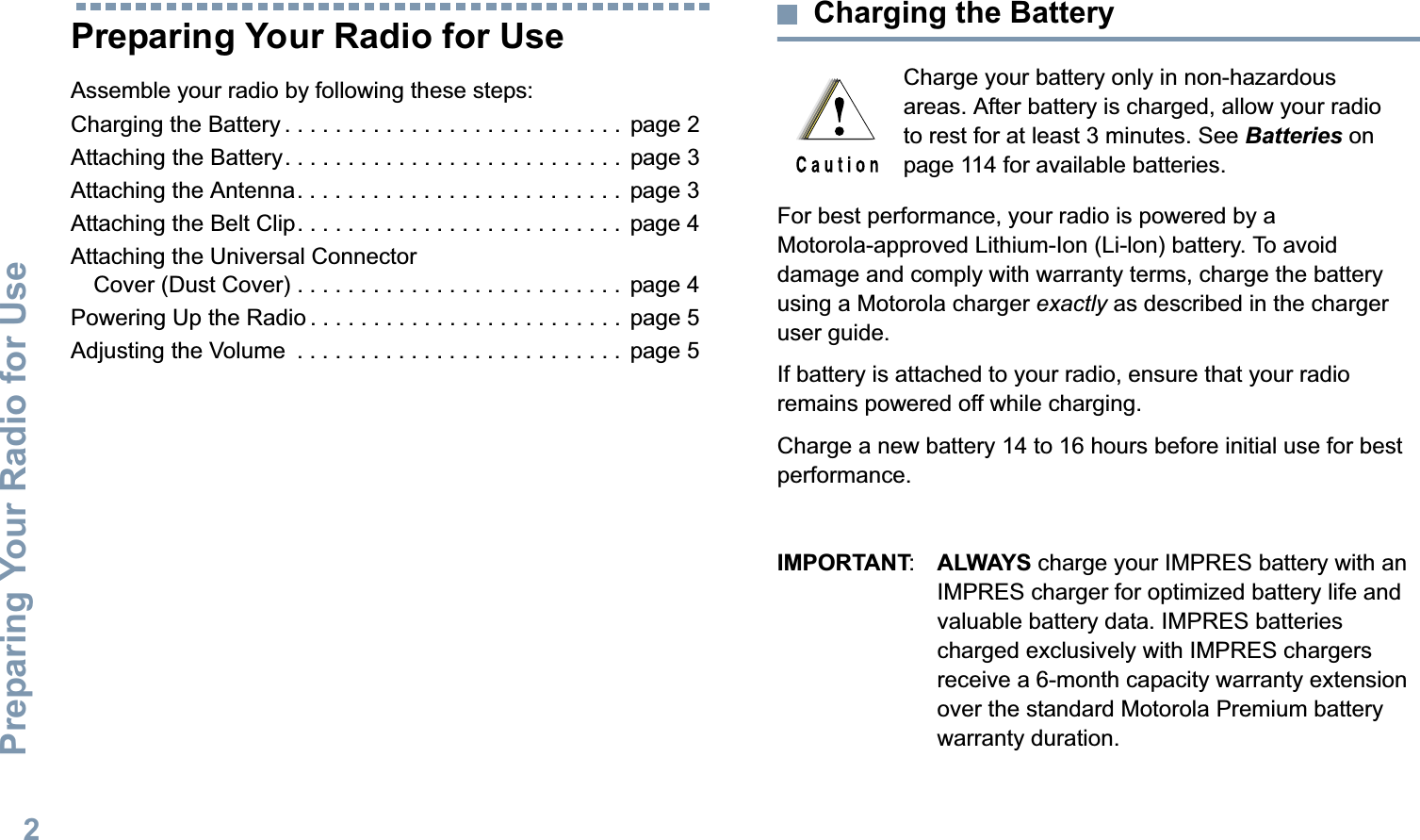 Preparing Your Radio for UseEnglish2Preparing Your Radio for UseAssemble your radio by following these steps:Charging the Battery . . . . . . . . . . . . . . . . . . . . . . . . . . .  page 2Attaching the Battery. . . . . . . . . . . . . . . . . . . . . . . . . . .  page 3Attaching the Antenna. . . . . . . . . . . . . . . . . . . . . . . . . .  page 3Attaching the Belt Clip. . . . . . . . . . . . . . . . . . . . . . . . . .  page 4Attaching the Universal Connector Cover (Dust Cover) . . . . . . . . . . . . . . . . . . . . . . . . . .  page 4Powering Up the Radio . . . . . . . . . . . . . . . . . . . . . . . . .  page 5Adjusting the Volume  . . . . . . . . . . . . . . . . . . . . . . . . . .  page 5Charging the BatteryFor best performance, your radio is powered by a Motorola-approved Lithium-Ion (Li-lon) battery. To avoid damage and comply with warranty terms, charge the battery using a Motorola charger exactly as described in the charger user guide. If battery is attached to your radio, ensure that your radio remains powered off while charging.Charge a new battery 14 to 16 hours before initial use for best performance.IMPORTANT:ALWAYS charge your IMPRES battery with an IMPRES charger for optimized battery life and valuable battery data. IMPRES batteries charged exclusively with IMPRES chargers receive a 6-month capacity warranty extension over the standard Motorola Premium battery warranty duration.Charge your battery only in non-hazardous areas. After battery is charged, allow your radio to rest for at least 3 minutes. See Batteries on page 114 for available batteries. 