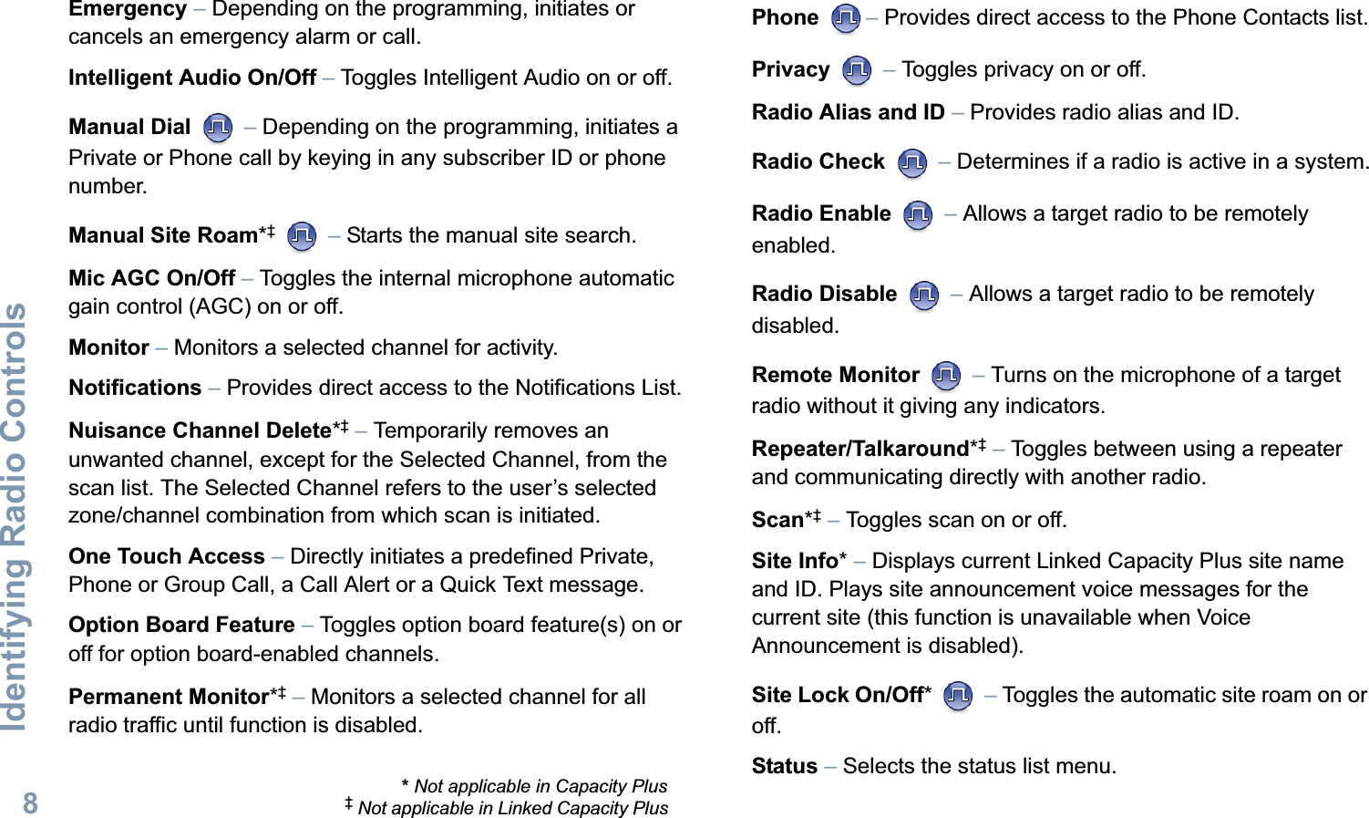 Identifying Radio ControlsEnglish8Emergency – Depending on the programming, initiates or cancels an emergency alarm or call.Intelligent Audio On/Off – Toggles Intelligent Audio on or off. Manual Dial  – Depending on the programming, initiates a Private or Phone call by keying in any subscriber ID or phone number.Manual Site Roam*‡  – Starts the manual site search.Mic AGC On/Off – Toggles the internal microphone automatic gain control (AGC) on or off.  Monitor – Monitors a selected channel for activity.Notifications – Provides direct access to the Notifications List.Nuisance Channel Delete*‡ – Temporarily removes an unwanted channel, except for the Selected Channel, from the scan list. The Selected Channel refers to the user’s selected zone/channel combination from which scan is initiated.One Touch Access – Directly initiates a predefined Private, Phone or Group Call, a Call Alert or a Quick Text message.Option Board Feature – Toggles option board feature(s) on or off for option board-enabled channels. Permanent Monitor*‡ – Monitors a selected channel for all radio traffic until function is disabled.Phone – Provides direct access to the Phone Contacts list.Privacy  – Toggles privacy on or off.Radio Alias and ID – Provides radio alias and ID.Radio Check  – Determines if a radio is active in a system.Radio Enable  – Allows a target radio to be remotely enabled.Radio Disable  – Allows a target radio to be remotely disabled.Remote Monitor   – Turns on the microphone of a target radio without it giving any indicators.Repeater/Talkaround*‡ – Toggles between using a repeater and communicating directly with another radio.Scan*‡ – Toggles scan on or off.Site Info* – Displays current Linked Capacity Plus site name and ID. Plays site announcement voice messages for the current site (this function is unavailable when Voice Announcement is disabled).Site Lock On/Off*  – Toggles the automatic site roam on or off.Status – Selects the status list menu. * Not applicable in Capacity Plus‡ Not applicable in Linked Capacity Plus